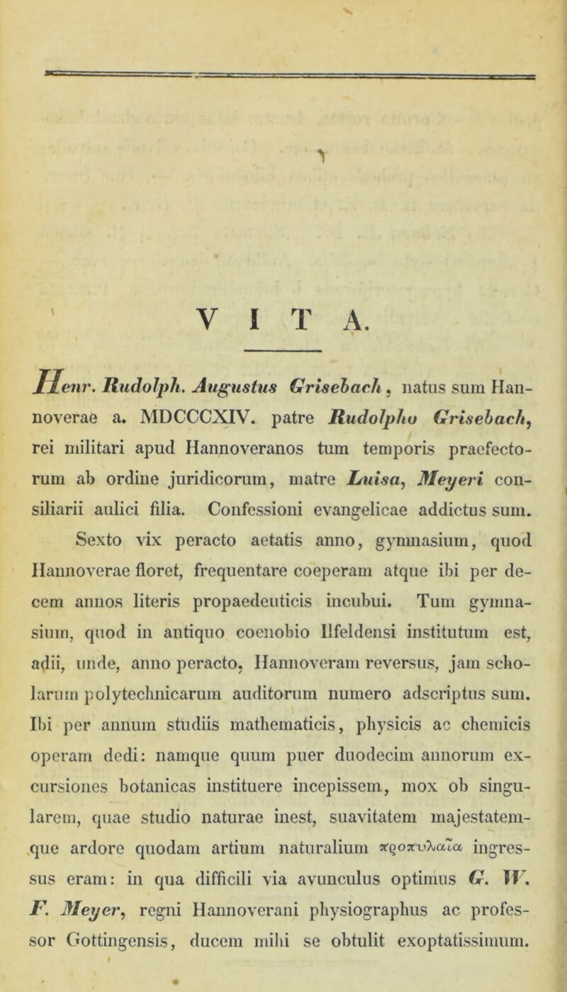\ llenr. Rudolph. Augustus Grisehach, natus sum Haii- \ noverae a. AIDCCCXIV. patre Rudolpho Grisehach, j rei militari apud Hannoveranos tum temporis praefecto- rum ab ordiue juridicorum, matre Luisa, Meyeri coii- ^ siliarii aulici filia. Confessioni evangelicae addictus sum. Sexto vix peracto aetatis anno, gymnasium, quod Hannoverae floret, frequentare coeperam atque ibi per de- cem aniios literis propaedeuticis incubui. Tum gymna- sium, quod in antiquo coenobio Ilfeldensi institutum est, adii, unde, anno peracto. Ilannoveram reversus, jam sclio- larum polytechnicarum auditorum numero adseriptus sum. Ibi per annum studiis mathematicis, physicis ac chemicis operam dedi: namque quum puer duodecim annorum ex- cursiones botanicas instituere incepissem, mox ob singu- ^ larem, quae studio naturae inest, suavitatem majestatem- ^ .que ardore quodam artium naturalium Ingres- * sus eram: in qua difficili via avunculus optimus G. If’. I\ Meyer, regni Hannoverani physiographus ac profes- ' sor Gottingensis, ducem mihi se obtulit exoptatissimum. ’