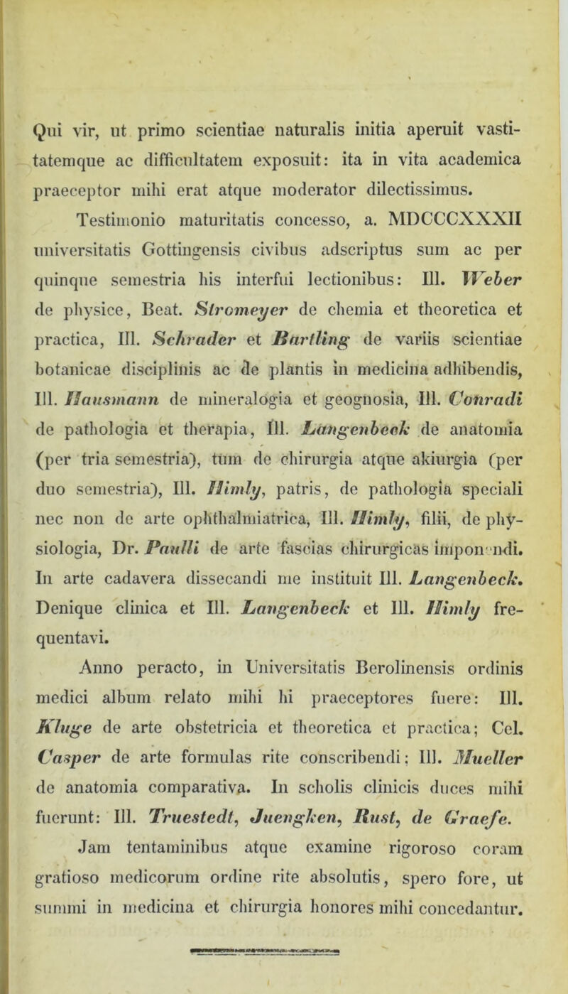 Qui vir, ut primo scientiae naturalis initia aperuit vasti- tatemque ac difficultatem exposuit: ita in vita acadernica praeceptor mihi erat atque moderator dilectissimus. Testimonio maturitatis concesso, a. MDCCCXXXII universitatis Gottingensis civibus adseriptus sum ac per quinque semestria his interfui lectionibus: 111. Weher de physice. Beat. Slromeyer de chemia et theoretica et practica, III. Schrader et Bnrtling de variis scientiae botauicae disciplinis ac de plantis in medicina adhibendis, 111. Ilausmann de iiiineralogia et geognosia, 111. Cotiradi de pathologia et therapia, 111. Langeubeok de auatomia (per tria semestria), tUm de chirurgia atque akiurgia (per duo semestria), 111. fiimly, patris, de pathologia speciali nec non de arte ophthalmiatrica, 111. Himly^ filii, de phy- siologia, Dr. Paulli de arte fascias chirurgicas impon endi. Iu arte cadavera dissecandi me instituit 111. Langenbeck, Denique clinica et 111. Langenbeck et 111. Himly fre- quentavi. Anno peracto, in Universitatis Berolinensis ordinis medici album relato mihi hi praeceptores fuere: 111. Khige de arte obstetricia et theoretica ct practica; Cei. Caaper de arte formulas rite conscribendi; IU. Mueller de anatomia comparativa* In scholis clinicis duces mihi fuerunt: 111. Truestedl, Juengken, Rust, de Graefe. Jam tentaminibus atque examine rigoroso coram gratioso medicorum ordine rite absolutis, spero fore, ut summi in medicina et chirurgia honores mihi concedantur.