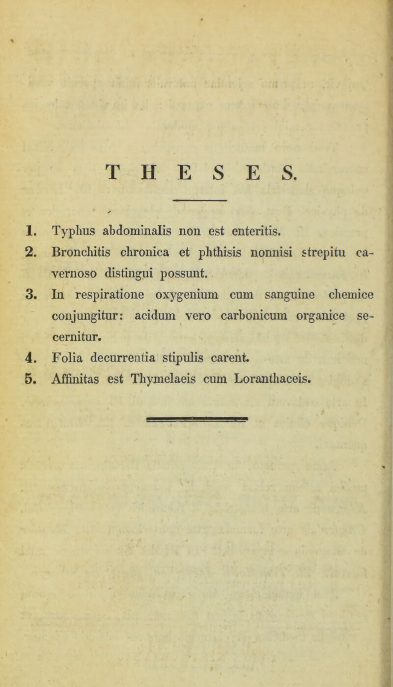 THESES. 1. Typhus abdominalis non est enteritis. 2. Bronchitis chronica et phthisis nomiisi strepitu ca- vernoso distingui possunt. 3. In respiratione oxygenium cum sanguine chemice conjungitur: acidum vero carbouicum organice se- cernitur. 4. Folia decurrentia stipulis carent. 5. Affinitas est Thymelaeis cum Loranthaceis. (