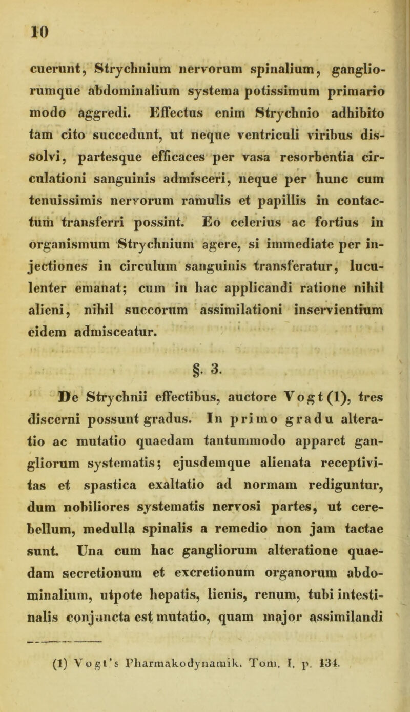 10 cuerunt, Strychnium nervorum spinalium, ganglio- rumque abdominalium systema potissimum primario modo aggredi. Effectus enim Strychnio adhibito tam cito succedunt, ut neque ventriculi viribus dis- solvi, partesque efficaces per vasa resorbentia cir- ;• r «i culationi sanguinis admisceri, neque per hunc cum tenuissimis nervorum ramulis et papillis in contac- tum transferri possint. Eo celerius ac fortius in organismum 'Strychnium agere, si immediate per in- jectiones in circulum sanguinis transferatur, lucu- lenter emanat; cum in hac applicandi ratione nihil alieni, nihil succorum assimilationi inservientium eidem admisceatur. § 3. De Strychnii effectibus, auctore Vogt(l), tres discerni possunt gradus. In primo gradu altera- tio ac mutatio quaedam tantummodo apparet gan- / gliorum systematis; ejusdemque alienata receptivi- tas et spastica exaltatio ad normam rediguntur, dum nobiliores systematis nervosi partes, ut cere- bellum, medulla spinalis a remedio non jam tactae sunt. Una cum hac gangliorum alteratione quae- dam secretionum et excretionum organorum abdo- minalium, utpote hepatis, lienis, renum, tubi intesti- nalis conjuncta est mutatio, quam major assimilandi