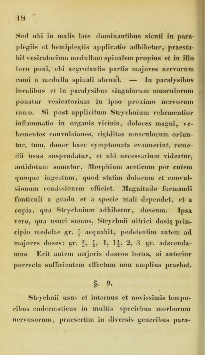 Sed ubi ii» malis late dominantibus sicuti In para- plexiis et hcmiplegiis applicatio adbibetur, praesta- bit vesicatoriuin medullam spinalem propius et in illo loco poni, ubi aegrotantis partis majores nervorum rami a medulla spinali abeunt. — In paralysibus localibus et in paralysibus singulorum musculorum ponatur vesicatoriuin in ipso proximo nervorum ramo. Si post applicitum Strychnium vcliementior inflammatio in organis vicinis, dolores magni, ve- hementes convulsiones, rigiditas musculorum oriun- tur, tum, donec haec symptomata evanuerint, reme- dii bsus suspendatur, et ubi necessarium videatur, antidotum sumatur, Morphium aceticum per cutem quoque ingestum, quod statim dolorum et convul- sionum remissionem efficiet. Magnitudo formandi fonticuli a gradu et a specie mali dependet, et a copia, qua Strychnium adbibetur, doseiun. Ipsa vero, qua usuri sumus, Ntrychnii nitrici dositj prin- cipio medelae gr. i aequabit, pedetentim autem ad majores doses: gr. 1, l§, 2, 3 gr. adseenda- mus. Erit autem majoris doseos locus, si anterior porrecta sufficientem effectum non amplius praebet. §• 9- t Strychnii usus et internus et novissimis tempo- ribus endermaficus in multis speciebus morborum nervosorum, praesertim in diversis generibus para- V