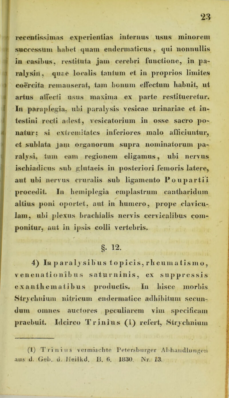 rccentissimas experientias internus usus minorem successum habet quam endermaticus, qui nonnullis in casibus, restituta jam cerebri functione, in pa- ralysin, quae localis tantum et in proprios limites coercita remanserat, tam bonum effectum habuit, ut artus affecti usus maxima ex parte restitueretur. In paraplegia, ubi paralysis vesicae urinariae et in- testini recti adest, vesicatorium in osse sacro po- natur: si extremitates inferiores malo afficiuntur, et sublata jam organorum supra nominatorum pa- ralysi, tum eam regionem eligamus, ubi nervus ischiadicus sub glutaeis in posteriori femoris latere, aut ubi nervus cruralis sub ligamento Poupartii procedit. In hemiplegia emplastrum cantharidum altius poni oportet, aut in humero, prope clavicu- lam, ubi plexus brachialis nervis cervicalibus com- ponitur, aut in ipsis colli vertebris. §• 12. 4) In p a r a 1 y s i b u s t o p i c i s, r h e u m a t i s m o, v en ena ti o nib u s satu minis, ex suppressis exanthematibus productis. Iu hisce morbis Strychnium liitricum endermatice adhibitum secun- dum omnes auctores peculiarem vim specificam praebuit. Idcirco Trinius (1) refert, Strychnium (l) Trinius veirnisclite Petersburger Abhandlungen aus d. Gei), ti. Heilltd, Li. 6. 1030. Nr. 13.