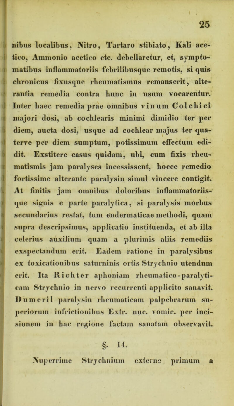 25 ilibus localibus, Nitro, Tartaro stibiato, Kali ace- tico, Amnionio acetico etc. debellaretur, et, sympto- matibus inflammatoriis febrilibusque remotis, si quis clironicus fixusque rheumatismus remanserit, alte- rantia remedia contra liunc in usum vocarentur. Inter haec remedia prae omnibus vinum Colchici majori dosi, ab cochlearis minimi dimidio ter per diem, aucta dosi, usque ad cochlear majus ter qua- terve per diem sumptum, potissimum effectum edi- dit. Exstitere casus quidam, ubi, cum fixis rheu- matismis jam paralyses incessissent, hocce remedio fortissime alterante paralysin simul vincere contigit. At finitis jam omnibus doloribus inflammatoriis- que signis e parte paralytica, si paralysis morbus secundarius restat, tum endermaticae methodi, quam supra descripsimus, applicatio instituenda, et ab illa celerius auxilium quam a plurimis aliis remediis exspectandum erit. Eadem ratione in paralysibus ex toxicationibus saturninis ortis Strychnio utendum I' . J erit. Ita II i ch ter aphoniam rheumatico-paralyti- cam Strychnio in nervo recurrenti applicito sanavit. umeril paralysin rheumaticam palpebrarum su- periorum iufrictionibus Extr. nuc. vomic. per inci- sionem in hac regione factam sanatam observavit. 11. Nuperrime Strychnium externe primum a L