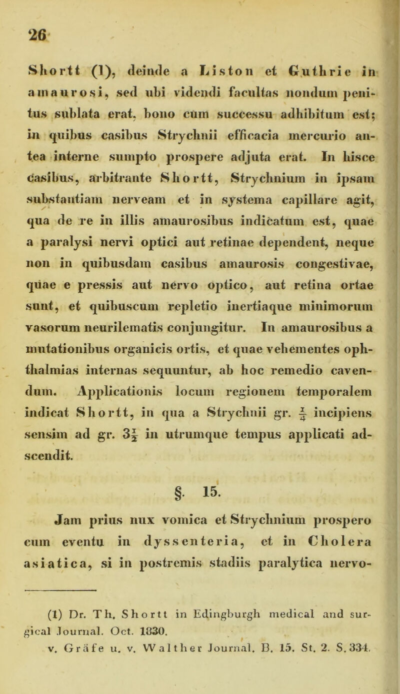 Shortt (1), deinde a Liston et Guthrie in amaurosi, sed ubi videndi facultas nondum peni- tus sublata erat, bono cum successu adhibitum est; in quibus casibus Strychnii efficacia mercurio an- tea interne sumpto prospere adjuta erat. In liisce casibus, arbitrante Shortt, Strychnium in ipsam substantiam nerveam et in systema capillare agit, qua de re in illis amaurosibus indicatum est, quae a paralysi nervi optici aut retinae dependent, neque non in quibusdam casibus amaurosis congestivae, quae e pressis aut nervo optico, aut retina ortae sunt, et quibuscum repletio inertiaque minimorum vasorum neurilematis conjungitur. In amaurosibus a mutationibus organicis ortis, et quae vehementes Oph- thalmias internas sequuntur, ab hoc remedio caven- dum. Applicationis locum regionem temporalem indicat Shortt, in qua a Strychnii gr. incipiens sensim ad gr. 3| in utrumque tempus applicati ad- sccndit. § 15. Jam prius nux vomica et Strychnium prospero cum eventu in dyssenteria, et in Cholera asiatica, si in postremis stadiis paralytica nervo- (1) Dr. Th, Shortt in Edingburgh medicat and sur- gical .lournal. Oct. 1830. v. Grate u. v. Walther Journal. D. 15. St. 2. S.334.