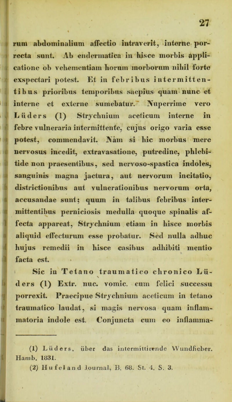 rmn abdominalium affectio intraverit, interne por- recta sunt. Ab endermatica in hisce morbis appli- catione ob vehementiam horum morborum nihil forte exspectari potest. Et in febribus intermitten- tibus prioribus temporibus saepius quam nunc et interne et externe sumebatur. Nuperrime vero Liiders (1) Strychnium aceticum interne in febre vulneraria intermittente, cujus origo varia esse potest, commendavit. Nam si hic morbus mere nervosus incedit, extravasatione, putredine, phlebi- tide non praesentibus, sed nervoso-spastica indoles, sanguinis magna jactura, aut nervorum incitatio, districtionibus aut vulnerationibus nervorum orta, accusandae sunt; quum in talibus febribus inter- mittentibus perniciosis medulla quoque spinalis af- fecta appareat, Strychnium etiam in hisce morbis aliquid effecturum esse probatur. Sed nulla adhuc hujus remedii in hisce casibus adhibiti mentio facta est. Sic in Tetano traumatico chronico Lii- \ ders (1) Extr. nuc. vomic. cum felici successu porrexit. Praecipue Strychnium aceticum in tetano traumatico laudat, si magis nervosa quam inflam- matoria indole est. Conjuncta cum eo inflamma- (1) Liiders. uber das intermittirende Wundfieber. Hamb. 1331. (2) Hufeland Journal, B. (id. St. 4. S. 3.