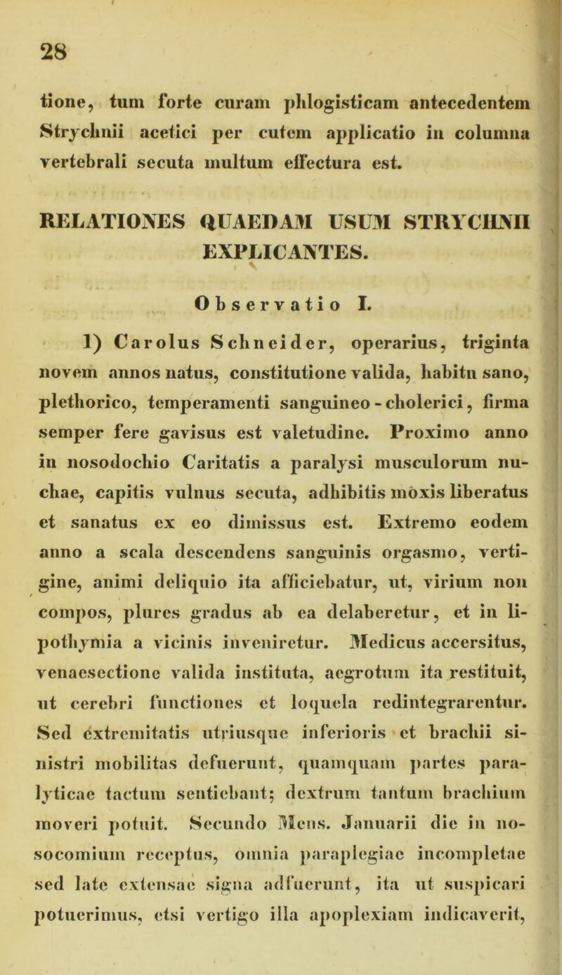 tione, tum forte curam phlogisticam antecedentem Strychnii acetici per cutem applicatio in columna vertebrali secuta multum effectura est. RELATIONES QUAEDAM USUM STRYCIINII EXPLICANTES. V Observatio I. 1) Carolus Schneider, operarius, triginta novem annos natus, constitutione valida, habitu sano, plethorico, temperamenti sanguineo-cliolerici, firma semper fere gavisus est valetudine. Proximo anno in nosodochio Caritatis a paralysi musculorum nu- chae, capitis vulnus secuta, adbibitis moxis liberatus et sanatus cx eo dimissus est. Extremo eodem anno a scala descendens sanguinis orgasmo, verti- gine, animi deliquio ita afficiebatur, ut, virium non compos, plures gradus ab ea delaberctur, et in li- pothymia a vicinis inveniretur. Medicus accersitus, venaesectione valida instituta, aegrotum ita restituit, ut cerebri functiones et loquela redintegrarentur. Sed extremitatis utriusque inferioris et brachii si- nistri mobilitas defuerunt, quamquam partes para- lyticae tactum sentiebant; dextrum tantum brachium moveri potuit. Secundo Mens. Januarii die in no- socomium receptus, omnia paraplegiae incompletae sed late extensae signa adfuerunt, ita ut suspicari potuerimus, etsi vertigo illa apoplexiam indicaverit,