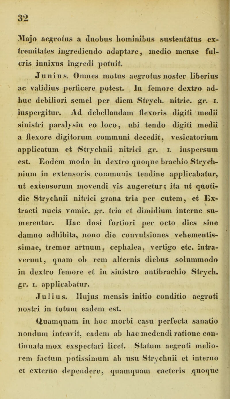 Majo aegrotus a duobus hominibus sustentatus ex- tremitates ingrediendo adaptare, medio mense ful- cris innixus ingredi potuit. Junius. Omnes motus aegrotus noster liberius ac validius perficere potest. In femore dextro ad- huc debiliori semel per diem Strych. nitric. gr. i. inspergitur. Ad debellandam flexoris digiti medii sinistri paralysin eo loco, ubi tendo digiti medii a flexore digitorum communi decedit, vesicatorium applicatum et Strychnii nitrici gr. i. inspersum est. Eodem modo in dextro quoque brachio Strycli- nium in extensoris communis tendine applicabatur, ut extensorum movendi vis augeretur; ita ut quoti- die Strychnii nitrici grana tria per cutem, et Ex- i tracti nucis vomic. gr. fria et dimidium interne su- merentur. liac dosi fortiori per octo dies sine damno adhibita, nono dic convulsiones vehementis- simae, tremor artuum, ccphalea, vertigo etc. intra- verunt, quam ob rem alternis diebus solummodo in dextro femore et in sinistro antibrachio Strycli. gr. i. applicabatur. Julius, llujus mensis initio conditio aegroti nostri in totuin eadem est. tiuamquam in hoc morbi casu perfecta sanatio nonduin intravit, eadem ab hac medendi ratione con- tinuata mox exspectari licet. Statum aegroti melio- rem factum potissimum ab usu Strychnii et interno et externo dependere, quamquam caeteris quoque