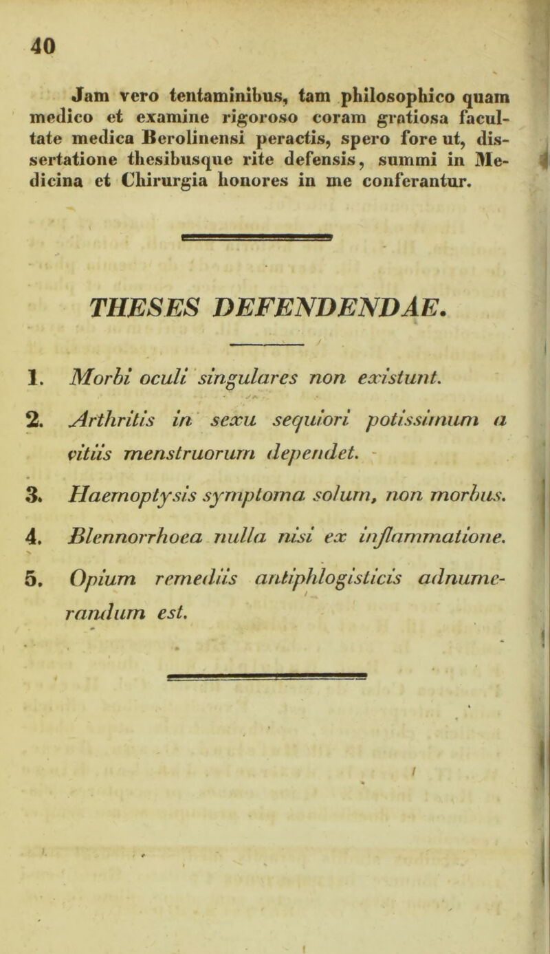 Jam vero tentaminibus, tam philosophico quam medico et examine rigoroso coram gratiosa facul- tate medica Merolinensi peractis, spero fore ut, dis- sertatione thesibusque rite defensis, sumini in Me- dicina et Chirurgia honores in me conferantur. THESES DEFENDENDAE. 1. Morbi oculi singulares non existunt. 2. Arthritis in sexu secjuiori potissimum a vitiis menstruorum dependet. 3« Haemoptysis symptoma solum, non morbus. 4. Blennorrhoea nulla nisi ex inflammatione. x 5. Opium remediis antiphlogisticis adnume- randum est. »