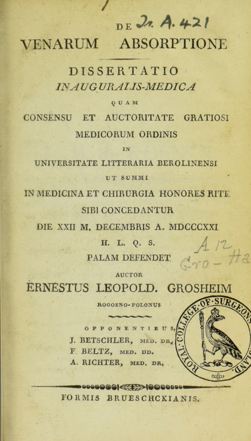 / VENARUM ABSORPTIONE DISSERTATIO INA UG URAI.IS-MEDICA ' ^ CONSENSU ET AUCTORITATE GRATIOSI MEDICORUM ORDINIS UNIVERSITATE LITTERARIA BEROLINENSI IN MEDICINA ET CHIRURGIA HONORES RITE SIBI CONCEDANTUR DIE XXII M* DECEMBRIS A. MDCCCXXI II. L. Q. S. ERNESTUS LEOPOLD. GROSHEIM UT SUMMI PALAM DEFENDET. AUCTOR FORMIS BRUESCHCKIANIS