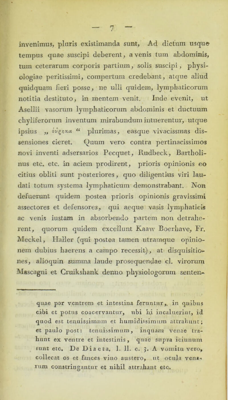 invenimus, pluris existimanda sunt, Ad dictum usque tempus quae suscipi deberent, avenis tum abdominis, tum ceterarum corporis partium, solis suscipi, physi- ologiae peritissimi, compertum credebant, atque aliud quidquam fieri posse, ne ulli quidem, lymphaticorum notitia destituto, in mentem venit. Inde evenit, ut Asellii vasorum lymphaticorum abdominis et ductuum chyliferorum inventum mirabundum intuerentur, utque ipsius „ “ plurimas, easque vivacissmas dis- sensiones cieret. Quum vero contra pertinacissimos novi inventi adsersarios Pecquet, Rudbeck, Bartholi- nus etc. etc. in aciem prodirent, prioris opinionis eo citius obliti sunt posteriores, quo diligentius viri lau- dati totum systema lymphaticum demonstrabant. Non defuerunt quidem postea prioris opinionis gravissimi assectores et defensores, qui aeque vasis lymphaticis ac venis iustam in absorbendo partem non detrahe- rent, quorum quidem excellunt Kaaw Boerhave, Fr. Meckel, Haller (qui postea tamen utramque opinio- nem dubius haerens a campo recessit), at disquisitio- nes, alioquin summa laude prosequendae cl. virorum Mascagni et Cruikshank der.ua physiologorum senten- quae par ventrem et intestina feruntur,, in quibus cibi et potus coacervantur, ubi hi incaluerint, id quod est tenuissimum et fumidissimum attrahunt; et paulo post: tenuissimum, inquam venae tra- hunt ex ventre et intestinis, quae supra ieiunum funt etc. De Diaeta. 1. 11. c. J. A vomitu vero, collecat os et fauces vino austero, ut ocula veni', rum constringantur et nihil attrahant etc.