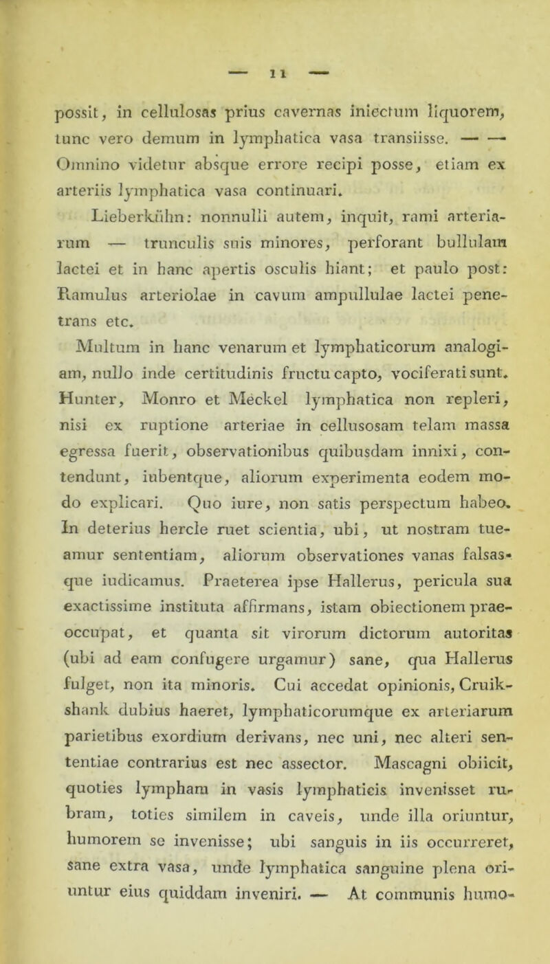 lunc vero demum in lymphatica vasa transiisse. — —■ Omnino videtur absque errore recipi posse, etiam ex arteriis lymphatica vasa continuari. Liebericiihn: nonnulli autem, inquit, rami arteria- rum — trunculis suis minores, perforant bullulam lactei et in hanc apertis osculis hiant; et paulo post: Piamulus arteriolae in cavum ampullulae lactei pene- trans etc. Multum in hanc venarum et lymphaticorum analogi- am, nullo inde certitudinis fructu capto, vociferati sunt. Hunter, Monro et Meckel lymphatica non repleri, nisi ex ruptione arteriae in cellusosam telam massa egressa fuerit, observationibus quibusdam innixi, con- tendunt, iubentque, aliorum experimenta eodem mo- do explicari. Quo iure, non satis perspectum habeo. In deterius hercle ruet scientia, ubi, ut nostram tue- amur sententiam, aliorum observationes vanas falsas* que iudicamus. Praeterea ipse Hallerus, pericula sua exactissime instituta affirmans, istam obiectionem prae- occupat, et quanta sit virorum dictorum autoritas (ubi ad eam confugere urgamur) sane, qua Hallerus fulget, non ita minoris. Cui accedat opinionis, Cruik- shank dubius haeret, lymphaticorumque ex arteriarum parietibus exordium derivans, nec uni, nec alteri sen- tentiae contrarius est nec assector. Mascagni obiicit, quoties lympham in vasis lymphaticis invenisset ru- bram, toties similem in caveis, unde illa oriuntur, humorem se invenisse; ubi sanguis in iis occurreret, sane extra vasa, unde lymphatica sanguine plena ori- untur eius quiddam inveniri. — At communis humo-