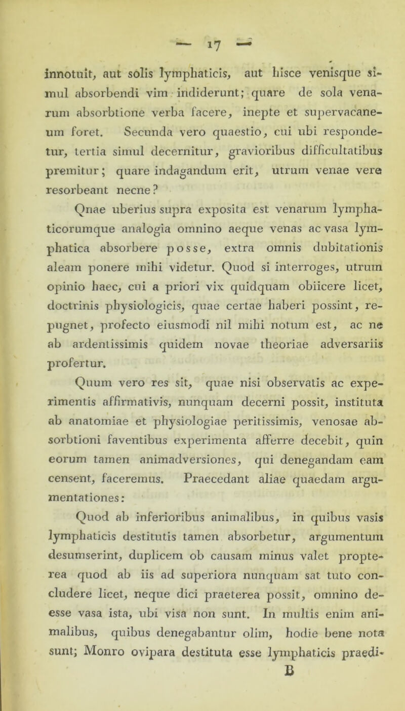 innotuit, aut solis lymphaticis, aut hisce venisque si- mul absorbendi vim indiderunt; quare de sola vena- rum absorbtione verba facere, inepte et supervacane- um foret. Secunda vero quaestio, cui ubi responde- tur, tertia simul decernitur, gravioribus difficultatibus premitur; quare indagandum erit, utrum venae vere resorbeant necne ? Qriae uberius supra exposita est venarum lympha- ticorumque analogia omnino aeque venas ac vasa lym- phatica absorbere posse, extra omnis dubitationis aleam ponere mihi videtur. Quod si interroges, utrum opinio haec, cui a priori vix quidquam obiicere licet, doctrinis physiologicis, quae certae haberi possint, re- pugnet, profecto eiusmodi nil mihi notum est, ac ne ab ardentissimis quidem novae theoriae adversariis profertur. Quum vero res sit, quae nisi observaLis ac expe- rimentis affirmativis, nunquam decerni possit, instituta ab anatomiae et physiologiae peritissimis, venosae ab- sorbtioni faventibus experimenta afferre decebit, quin eorum tamen animadversiones, qui denegandam eam censent, faceremus. Praecedant aliae quaedam argu- mentationes : Quod ab inferioribus animalibus, in quibus vasis lymphaticis destitutis tamen absorbetur, argumentum desumserint, duplicem ob causam minus valet propte- rea quod ab iis ad superiora nunquam sat tuto con- cludere licet, neque dici praeterea possit, omnino de- esse vasa ista, ubi visa non sunt. In multis enim ani- malibus, quibus denegabantur olim, hodie bene nota sunt; Monro ovipara destituta esse lymphaticis praedi- B