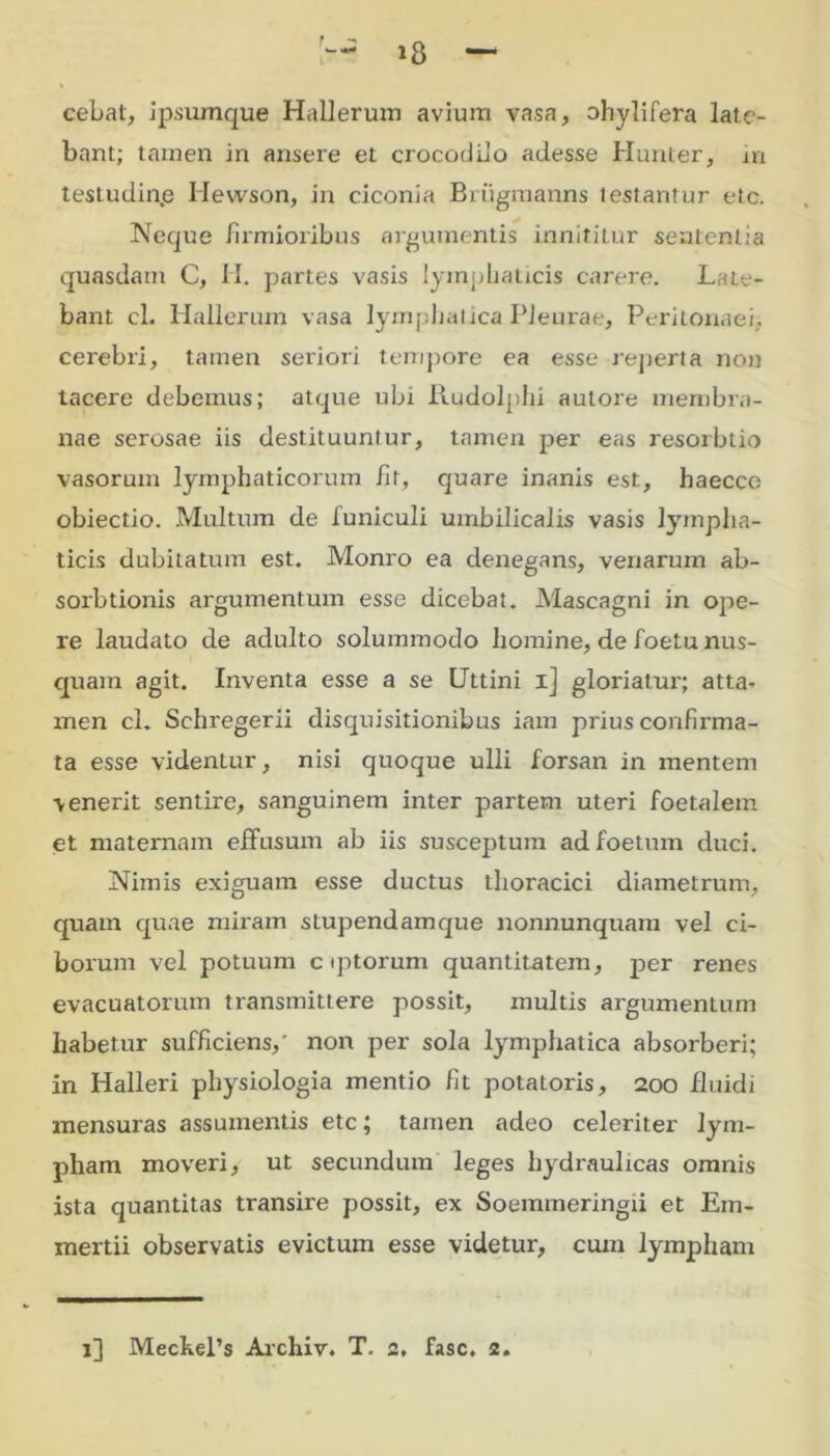 cebat, ipsumque Hallerum avium vasa, ohylifera late- bant; tamen in ansere et crocodilo adesse Humer, in testudine Hewson, in ciconia Brugmanns testantur etc. Neque firmioribus argumentis innititur sententia quasdam C, II. partes vasis lymphaticis carere. Late- bant cl. Hallerum vasa lymphatica Pleurae, Peritonaei, cerebri, tamen seriori tempore ea esse reperta non tacere debemus; atque ubi liudolphi autore membra- nae serosae iis destituuntur, tamen per eas resorbtio vasorum lymphaticorum fit, quare inanis est, haecco obiectio. Multum de funiculi umbilicalis vasis lympha- ticis dubitatum est. Monro ea denegans, venarum ab- sorbtionis argumentum esse dicebat. Mascagni in ope- re laudato de adulto solummodo liomine, de foetu nus- quam agit. Inventa esse a se Uttini 1] gloriatur; atta- men cl. Schregerii disquisitionibus iam prius confmma- ta esse videntur, nisi quoque ulli forsan in mentem venerit sentire, sanguinem inter partem uteri foetalem et maternam effusum ab iis susceptum ad foetum duci. Nimis exiguam esse ductus thoracici diametrum, quam quae miram stupendamque nonnunquam vel ci- borum vel potuum c qitorum quantitatem, per renes evacuatorum transmittere possit, multis argumentum habetur sufficiens,' non per sola lymphatica absorberi; in Halleri physiologia mentio fit potatoris, 200 fluidi mensuras assumentis etc; tamen adeo celeriter lym- pham moveri, ut secundum leges hydraulicas omnis ista quantitas transire possit, ex Soemmeringii et Em- mertii observatis evictum esse videtur, cum lympham 1] MechePs Archiv. T. 2, fasc, 2.