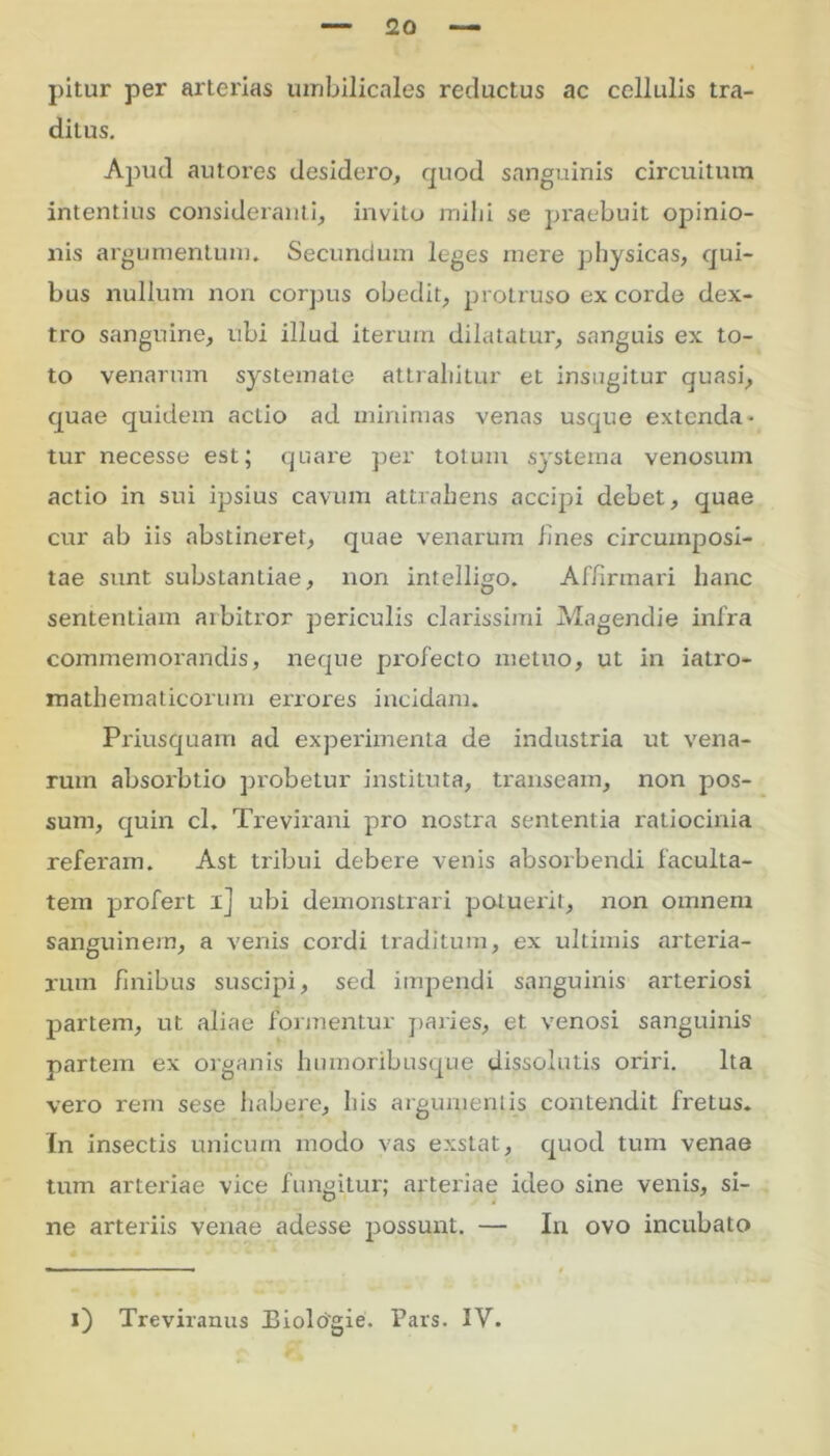 pitur per arterias umbilicales reductus ac cellulis tra- ditus. Apud autores desidero, quod sanguinis circuitum intentius consideranti, invito milii se praebuit opinio- nis argumentum. Secundum leges mere physicas, qui- bus nullum non corpus obedit, protruso ex corde dex- tro sanguine, ubi illud iterum dilatatur, sanguis ex to- to venarum systemate attrahitur et insugitur quasi, quae quidem actio ad minimas venas usque extenda- tur necesse est; quare per totum systema venosum actio in sui ipsius cavum attrahens accipi debet, quae cur ab iis abstineret, quae venarum lines circumposi- tae sunt substantiae, non intelligo. Affirmari hanc sententiam arbitror periculis clarissimi Magendie infra commemorandis, neque profecto metuo, ut in iatro- mathematicorum errores incidam. Priusquam ad experimenta de industria ut vena- rum absorbtio probetur instituta, transeam, non pos- sum, quin cl. Trevirani pro nostra sententia ratiocinia referam. Ast tribui debere venis absorbendi faculta- tem profert ij ubi demonstrari potuerit, non omnem sanguinem, a venis cordi traditum, ex ultimis arteria- rum finibus suscipi, sed impendi sanguinis arteriosi partem, ut aliae formentur paries, et venosi sanguinis partem ex organis humoribusque dissolutis oriri. Ita vero rem sese habere, his argumentis contendit fretus. In insectis unicum modo vas exstat, quod tum venae tum arteriae vice fungitur; arteriae ideo sine venis, si- ne arteriis venae adesse possunt. — In ovo incubato i) Treviranus Eiologie. Pars. IV.