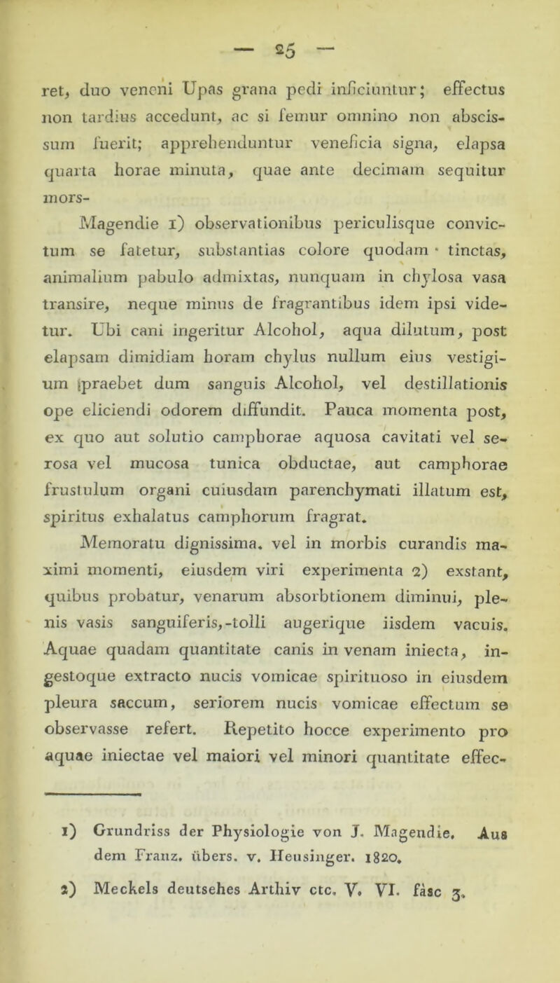 ret, duo veneni Upas grana pedi inficiuntur; effectus non tardius accedunt, ac si femur omnino non abscis- sum fuerit; apprehenduntur veneficia signa, elapsa quarta horae minuta, quae ante decimam sequitur mors- Magendie i) observationibus periculisque convic- tum se fatetur, substantias coloi'e quodam * * tinctas, animalium pabulo admixtas, nunquam in chylosa vasa transire, neque minus de fragrantibus idem ipsi vide- tur. Ubi cani ingeritur Alcohol, aqua dilutum, post elapsam dimidiam horam chylus nullum eius vestigi- um spraebet dum sanguis Alcohol, vel destillationis ope eliciendi odorem diffundit. Pauca momenta post, ex quo aut solutio campborae aquosa cavitati vel se- rosa vel mucosa tunica obductae, aut camphorae frustulum organi cuiusdam parenchymati illatum est, spiritus exhalatus camphorum fragrat. Memoratu dignissima, vel in morbis curandis ma- ximi momenti, eiusdem viri experimenta 2) exstant, quibus probatur, venarum absorbtionem diminui, ple- nis vasis sanguiferis,-tolli augerique iisdem vacuis. Aquae quadam quantitate canis in venam iniecta, in- gestoque extracto nucis vomicae spirituoso in eiusdem pleura saccum, seriorem nucis vomicae effectum se observasse refert. Repetito hocce experimento pro aquae iniectae vel maiori vel minori quantitate effec- l) Grundriss der Physiologie von J. Mngendie, Aus dem Franz. iibers. v. Heusinger. 1820.