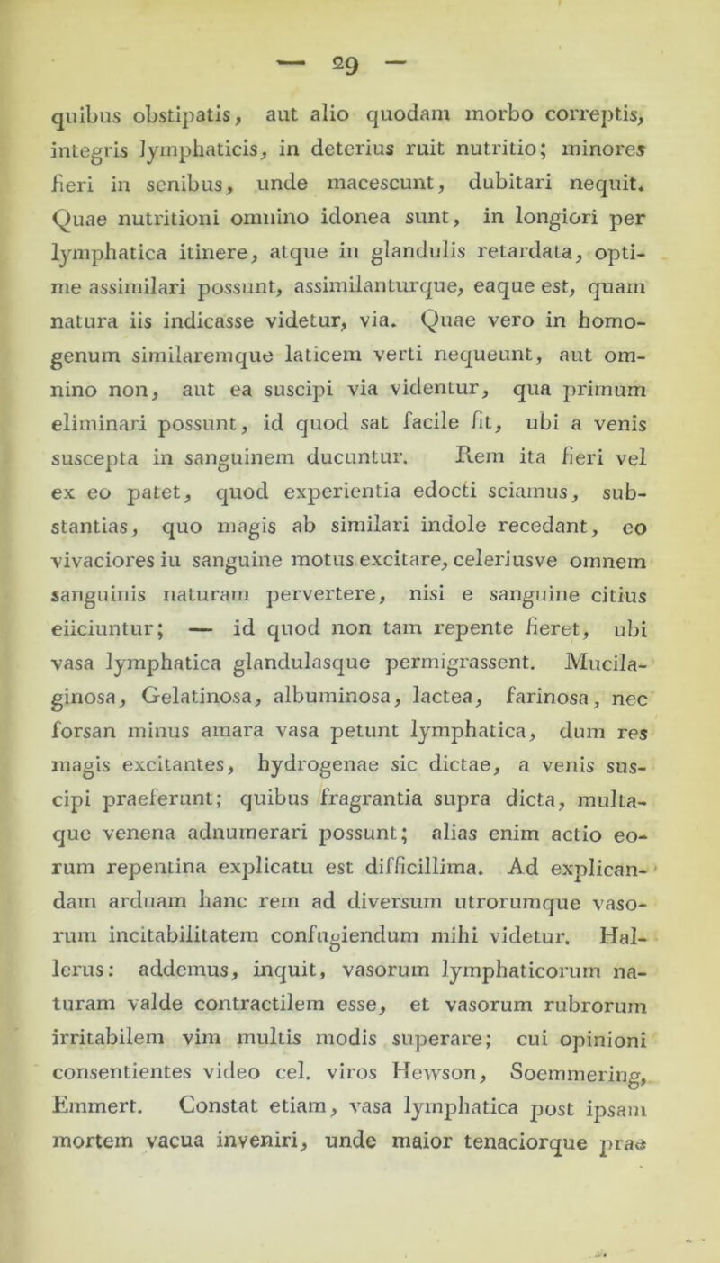 quibus obstipatis, aut alio quodam morbo correptis, inLegris lymphaticis, in deterius ruit nutritio; minores fieri in senibus, unde macescunt, dubitari nequit. Quae nutritioni omnino idonea sunt, in longiori per lymphatica itinere, atque in glandulis retardata, opti- me assimilari possunt, assimilanturque, eaque est, quam natura iis indicasse videtur, via. Quae vero in homo- genum similaremque laticem verti nequeunt, aut om- nino non, aut ea suscipi via videntur, qua primum eliminari possunt, id quod sat facile fit, ubi a venis suscepta in sanguinem ducuntur. Rem ita fieri vel ex eo patet, quod experientia edocti sciamus, sub- stantias, quo magis ab similari indole recedant, eo vivaciores iu sanguine motus excitare, celeriusve omnem sanguinis naturam pervertere, nisi e sanguine citius eiiciuntur; — id quod non tam repente fieret, ubi vasa lymphatica glandulasque permigrassent. Mucila- ginosa. Gelatinosa, albuminosa, lactea, farinosa, nec forsan minus amara vasa petunt lymphatica, dum res magis excitantes, hydrogenae sic dictae, a venis sus- cipi praeferunt; quibus fragi'antia supra dicta, multa- que venena adnuinerari possunt; alias enim actio eo- rum repentina explicatu est difficillima. Ad explican- dam arduam hanc rem ad diversum utrorumque vaso- rum incitabilitatem confugiendum mihi videtur. Hal- lerus: addemus, inquit, vasorum lymphaticorum na- turam valde contractilem esse, et vasorum rubrorum irritabilem vim multis modis superare; cui opinioni consentientes video cel. viros Hewson, Socmmering, Ernmert. Constat etiam, vasa lymphatica post ipsam mortem vacua inveniri, unde maior tenaciorque prae