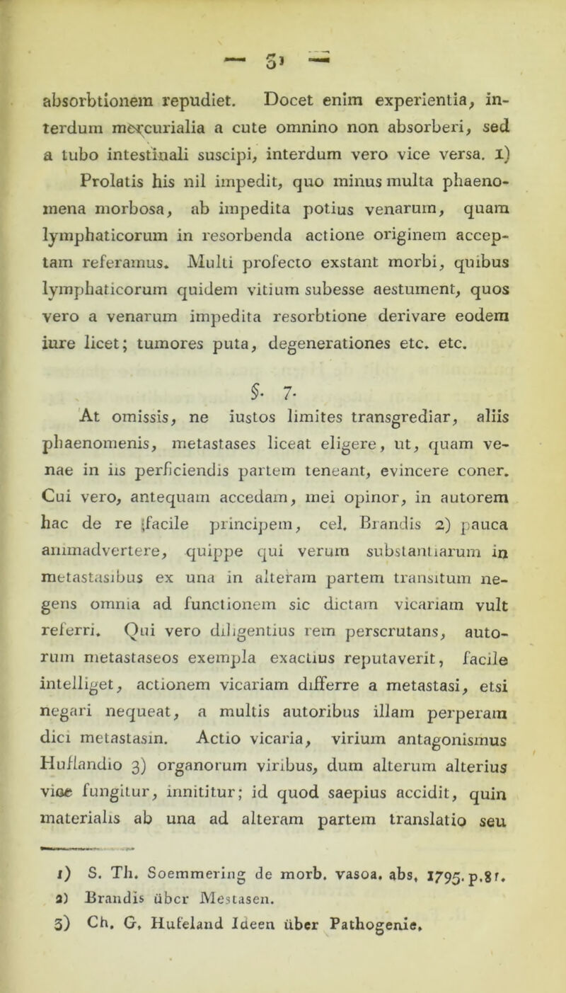 absorbtionem repudiet. Docet enim experientia, in- terdum mercurialia a cute omnino non absorberi, sed a tubo intestinali suscipi, interdum vero vice versa, i) Prolatis his nil impedit, quo minus multa phaeno- mena morbosa, ab impedita potius venarum, quam lymphaticorum in resorbenda actione originem accep- tam referamus* Multi profecto exstant morbi, quibus lymphaticorum quidem vitium subesse aestument, quos vero a venarum impedita resorbtione derivare eodem iure licet; tumores puta, degenerationes etc. etc. $• 7- At omissis, ne iustos limites transgrediar, aliis phaenomenis, metastases liceat eligere, ut, quam ve- nae in iis perficiendis partem teneant, evincere coner. Cui vero, antequam accedam, mei opinor, in autorem hac de re ‘facile principem, cel, Brandis 2) pauca animadvertere, quippe qui verum substantiarum in metastasibus ex una in alteram partem transitum ne- geris omnia ad functionem sic dictam vicariam vult referri. Qui vero diligentius rem perscrutans, auto- rum metastaseos exempla exactius reputaverit, facile intelliget, actionem vicariam differre a metastasi, etsi negari nequeat, a multis autoribus illam perperam dici metastasin. Actio vicaria, virium antagonismus Huflandio 3) organorum viribus, dum alterum alterius vioe fungitur, innititur; id quod saepius accidit, quin materialis ab una ad alteram partem translatio seu x) S. Th. Soemmering de morb. vasoa. abs, 1795. p.8f. a) Brandis uber Mestasen. 3) Ch. G, Hufeland Icieen tiber Pathogeniff*