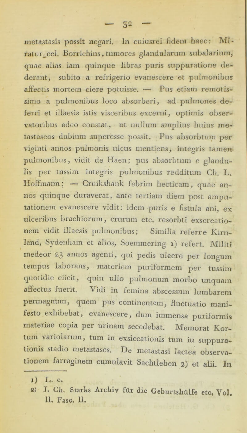 metastasis possit negari. In cuiusrei /idem haec: Mi- raturpel. Borrichius, tumores glandularum subalarium, quae alias iain quinque libras puxis suppuratione de- derant, subito a refrigerio evanescere et pulmonibus affectis mortem ciere potuisse. — Pus etiam remotis- simo a pulmonibus loco absorberi, ad pulmones de- ferri et illaesis islis visceiibus excerni, optimis obser- vatoiibus adeo constat, ut nullum amplius huius me- tastaseos dubium superesse possit. Pus absorbtum per viginti annos pulmonis ulcus mentiens, integris tamert pulmonibus, vidit de Haen; pus absorbtum e glandu- lis per tnssim integris pulmonibus redditum Ch. L. Hoffmann; — Cruikshank febrim liecticam, quae an- nos quinque duraverat, ante tertiam diem post ampu- tationem evanescere vidit: idem puris e fistula ani, ex ulcei'ibus brachiorum, crurum etc. resorbti exscreatio- nem vidit illaesis pulmonibus; Similia referre Kirn- land, Sydenham et alios, Soemmering i) refert. Militi xnedeor 23 annos agenti, qui pedis uleei'e per longum tempus laborans, materiem puriformem per tussim quotidie eiicit, quin ullo pulmonum morbo unquam affectus fuerit. Vidi in femina abscessum lumbarem permagninn, quem pus continentem, fluctuatio mani- festo exhibebat, evanescei'e, dum immensa puriformis materiae copia per urinam secedebat. Memorat Kor- tum variolarum, tum in exsiccationis tum iu suppura- tionis stadio metastases. De metastasi lactea observa- tionem farraginem cumulavit Saclitleben 2) et alii. In 1) L. c. 2) J. Ch. Starks Arclxiv fur die Geburtshulfe etc, Vol.