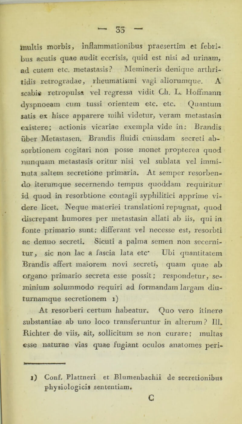 inultis morbis, inflammationibus praesertim et febri- bus acutis quae audit eccrisis, quid est nisi ad urinam, ad cutem etc. metastasis? Memineris denique arthri- tidis retrogradae, rheumatismi vagi aliorumque. A scabie retropulsa vel regressa vidit Gh. L. HofFtnann dyspnoeam cum tussi orientem etc. etc. Quantum satis ex hisce apparere mihi videtur, veram metastasin existere; actionis vicariae exempla vide in: Brandis liber Metastasen. Brandis fluidi cuiusdam secreti ab- sorbtionem cogitari non posse monet propterea quod nunquam metastasis oritur nisi vel sublata vel immi- nuta saltem secretione primaria. At semper resorben- do iterumque secernendo tempus quoddam requiritur id quod in resorbtione contagii syphilitici apprime vi- dere licet. Neque materiei translationi repugnat, quod discrepant humores per metastasin allati ab iis, qui in fonte primario sunt: differant vel necesse est, resorbti ac denuo secreti. Sicuti a palma semen non secerni- tur, sic non lac a fascia lata etc* Ubi quantitatem Brandis affert maiorem novi secreti, quam quae ab organo primario secreta esse possit; respondetur, se- minium solummodo requiri ad formandam largam diu- turnamque secretionem i) At resorberi certum habeatur. Quo vero itinere substantiae ab uno loco transferuntur in alterum ? 111. Richter de viis, ait, sollicitum se non curare; multas esse naturae vias quae fugiant oculos anatomes peri- l) Conf. Plattneri et Elumenbachii de secretionibus physiologicis sententiam. c