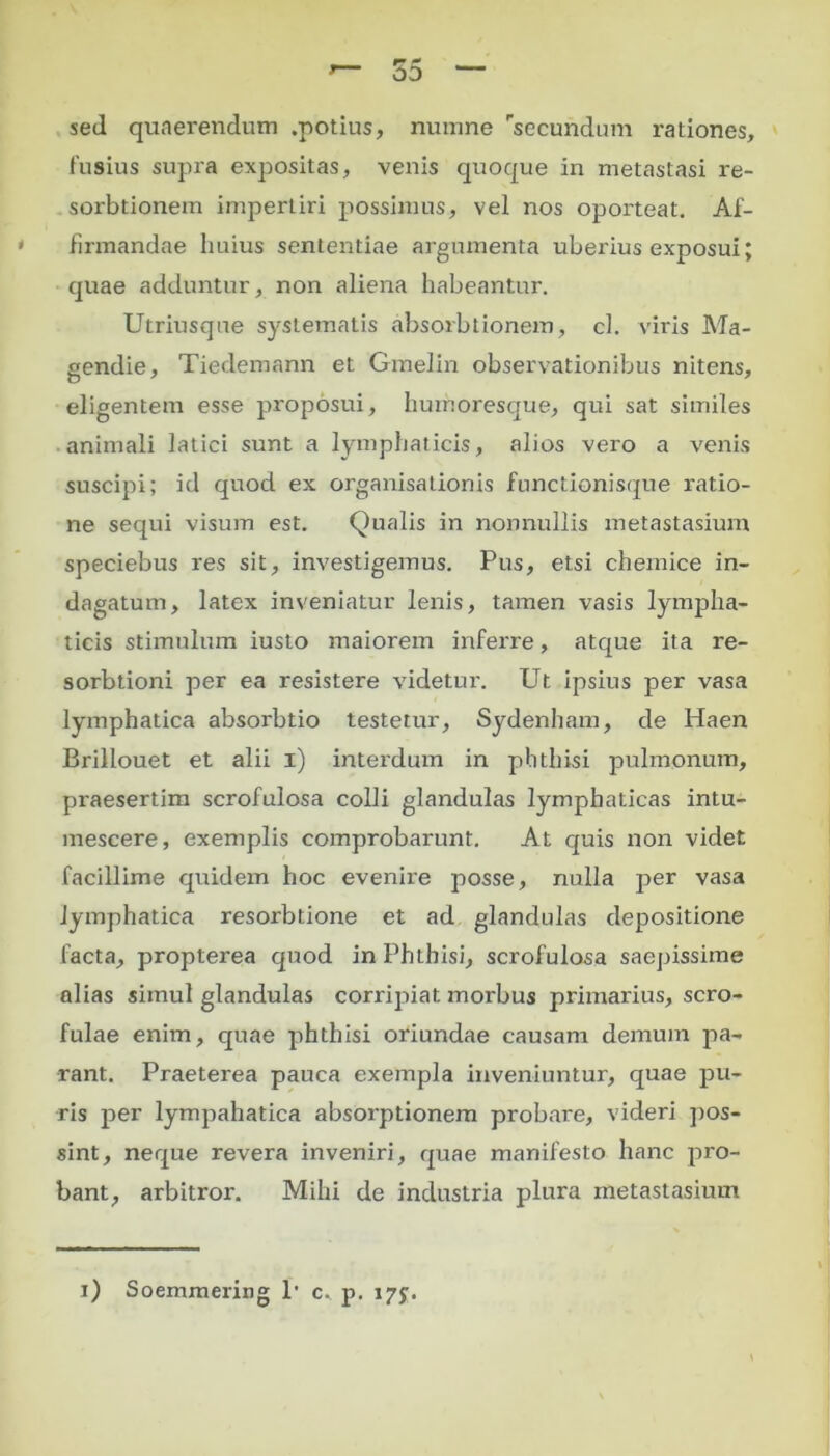 sed quaerendum .potius, numne rsecundum rationes, fusius supra expositas, venis quoque in metastasi re- sorbtionem impertiri possimus, vel nos oporteat. Af- firmandae huius sententiae argumenta uberius exposui; quae adduntur, non aliena habeantur. Utriusque systematis absorbtionem, cl. viris Ma- gendie, Tiedemann et Gmelin observationibus nitens, eligentem esse proposui, huinoresque, qui sat similes animali latici sunt a lymphaticis, alios vero a venis suscipi; id quod ex organisationis functionisque ratio- ne sequi visum est. Qualis in nonnullis metastasium speciebus res sit, investigemus. Pus, etsi chemice in- dagatum, latex inveniatur lenis, tamen vasis lympha- ticis stimulum iusto maiorem inferre, atque ita re- sorbtioni per ea resistere videtui'. Ut ipsius per vasa lymphatica absorbtio testetur, Sydenham, de Haen Brillouet et alii i) interdum in phthisi pulmonum, praesertim scrofulosa colli glandulas lymphaticas intu- mescere, exemplis comprobarunt. At quis non videt facillime qiiidem hoc evenire posse, nulla per vasa lymphatica resorbtione et ad glandulas depositione lacta, propterea quod in Phthisi, scrofulosa saepissime alias simul glandulas corripiat morbus primarius, scro- fulae enim, quae phthisi oriundae causam demum pa- rant. Praeterea pauca exempla inveniuntur, quae pu- ris per lympahatica absorptionem probare, videri pos- sint, neque revera inveniri, quae manifesto hanc pro- bant, arbitror. Mihi de industria plura metastasium