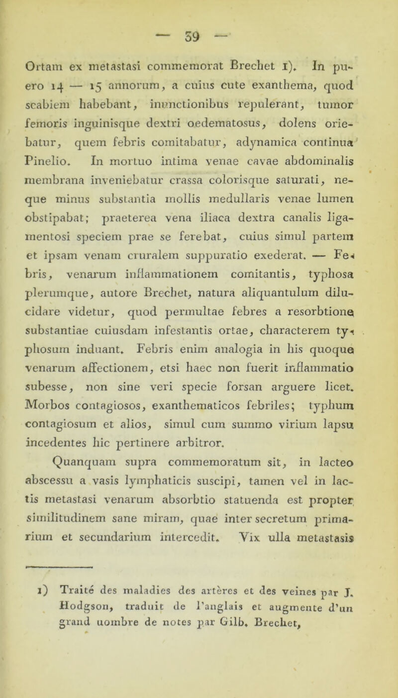 Ortam ex metastasi commemorat Brechet i). In pu- ero 14 — 15 annorum, a cuius cute exanthema, quod scabiem habebant, inunctionibus repulerant, tumor femoris inguinisque dextri oedematosus, dolens orie- batur, quem febris comitabatur, adynamica continua Pinelio. In mortuo intima venae cavae abdominalis membrana inveniebatur crassa colorisque saturati, ne- que minus substantia mollis medullaris venae lumen obstipabat; praeterea vena iliaca dextra canalis liga- mentosi speciem prae se ferebat, cuius simul partem et ipsam venam cruralem suppuratio exederat. — Fe* bris, venarum inflammationem comitantis, typhosa plerumque, autore Brechet, natura aliquantulum dilu- cidare videtur, quod permultae febres a resorbtiona substantiae cuiusdam infestantis ortae, characterem ty*. pliosum induant* Febris enim analogia in his quoque venarum affectionem, etsi haec non fuerit inflammatio subesse, non sine veri specie forsan arguere licet. Morbos contagiosos, exanthematicos febriles; typhum contagiosum et alios, simul cum suznmo virium lapsu incedentes hic pertinere arbitror. Quanquam supra commemoratum sit, in lacteo abscessu a vasis lymphaticis suscipi, tamen vel in lac- tis metastasi venarum absorbtio statuenda est propter similitudinem sane miram, quae inter secretum prima- rium et secundarium intercedit. Yix ulla metastasis i) Traite des maladies des arteres et des veines par J. Hod gson, traduit de l'anglais et augmente d’un grand uombre de notes par Gilb, Brechet,