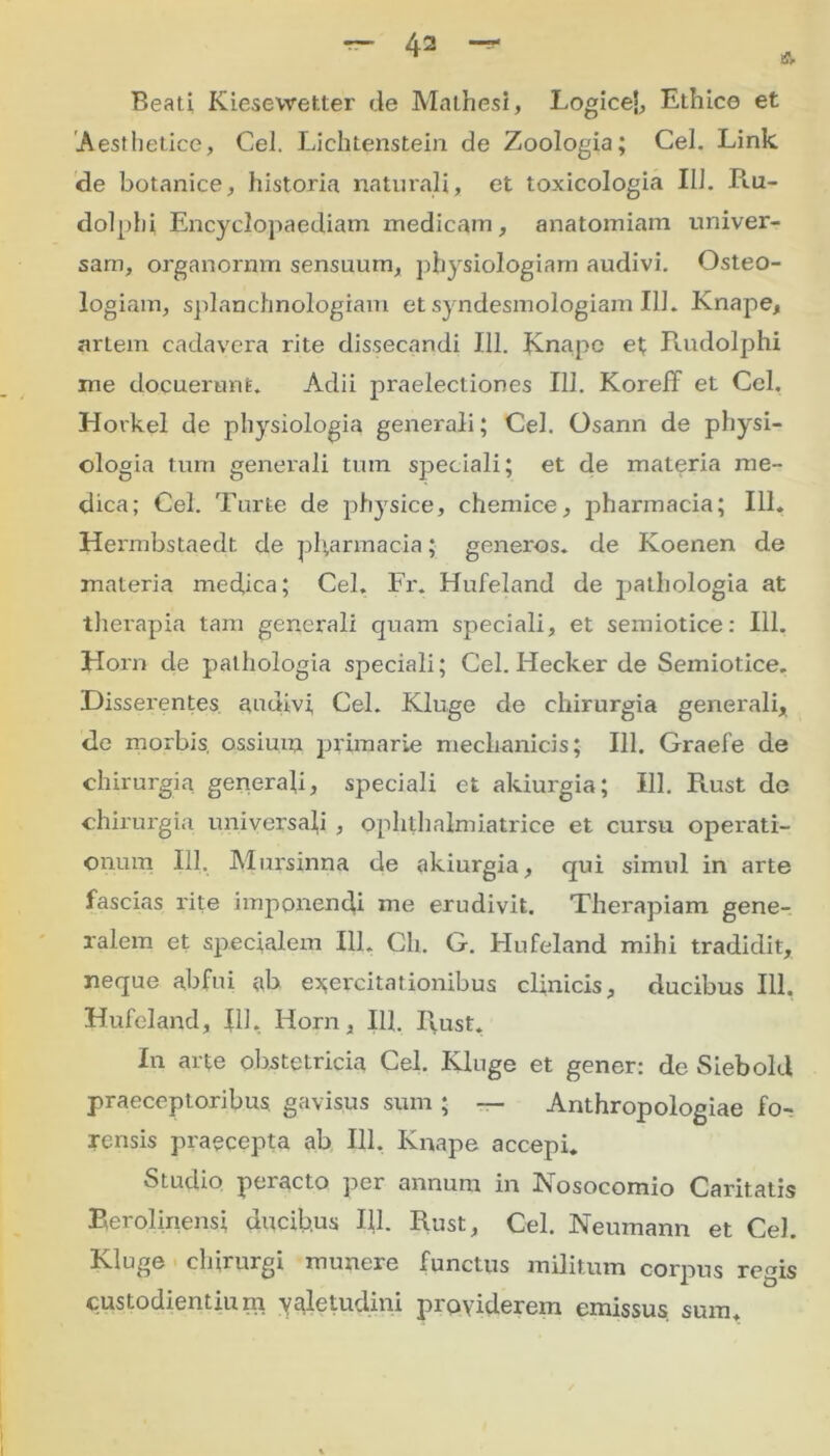 Beati Kiesewetter de Mathesi, Logice], Ethice et Aesthetice, Cei. Lichtenstein de Zoologia; Cei. Link de botanice, historia naturali, et toxicologia 111. P«.u- dolphi Encyclopaediam medicam, anatomiam univer- sam, organorum sensuum, physiologiam audivi. Osteo- logiam, splanchnologiam etsyndesmologiam 111. Knape, artem cadavera rite dissecandi 111. Knape et Rudolphi me docuerunt. Adii praelectiones 111. Koreff et Cei. Hovkel de physiologia generali; Cei. Osann de physi- ologia tum generali tum speciali; et de materia me- dica; Cei. Turte de physice, chemice, pharmacia; 111. Hermbstaedt de pharmacia; generos, de Koenen de materia medica; Cei. Fr, Hufeland de pathologia at therapia tam generali quam speciali, et semiotice: 111. Hom de pathologia speciali; Cei. Hecker de Semiotice. Disserentes audivi Cei. Kluge de chirurgia generali, de morbis, ossium primarie mechanicis; 111. Graefe de chirurgia generali, speciali et akiurgia; 111. Rust de chirurgia universali , ophlhalmiatrice et cursu operati- onum 111. Mursinna de akiurgia, qui simul in arte fascias rite imponenda me erudivit. Therapiam gene- ralem et specialem 111. Ch. G. Hufeland mihi tradidit, neque abfui ab exercitationibus clinicis, ducibus 111. Hufeland, 111, Horn, 111. Rust. In arte obstetricia Cei. Kluge et gener: de Siebold praeceptoribus gavisus sum ; — Anthropologiae fo- rensis praecepta ab 111. Knape accepi. Studio peracto per annum in Nosocomio Caritatis Berolinensi ducib.us 111. Rust, Cei. Neumann et Cei. Kluge chirurgi munere functus militum corpus regis custodientium valetudini providerem emissus sum.