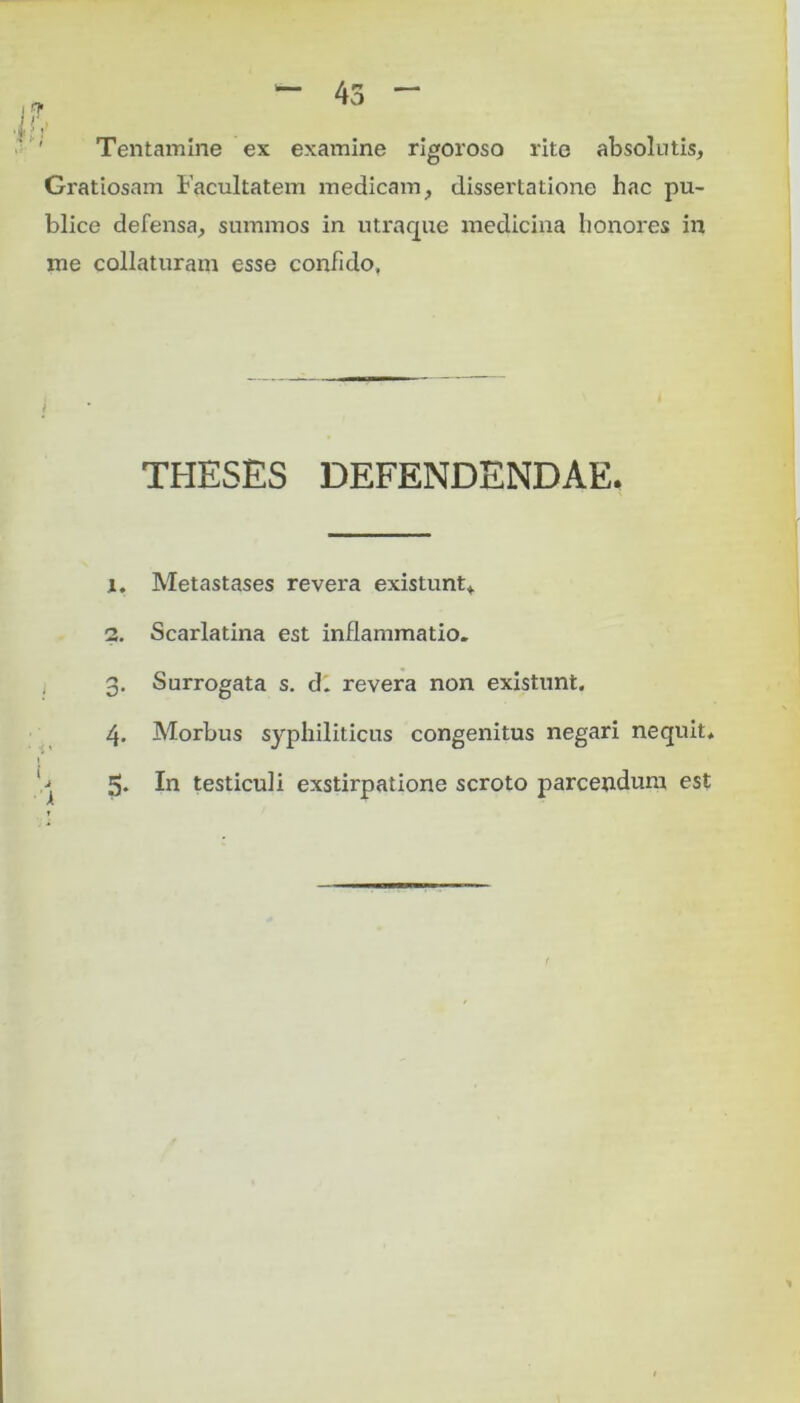 Tentamine ex examine rigoroso rite absolutis, Gratiosam Facultatem medicam, dissertatione hac pu- blice defensa, summos in utraque medicina honores in me collaturam esse confido. i THESES DEFENDENDAE. 1. Metastases revera existunt, 2. Scarlatina est inflammatio. 3. Surrogata s. d. revera non existunt. 4. Morbus syphiliticus congenitus negari nequit* 5. In testiculi exstirpatione scroto parcendum est