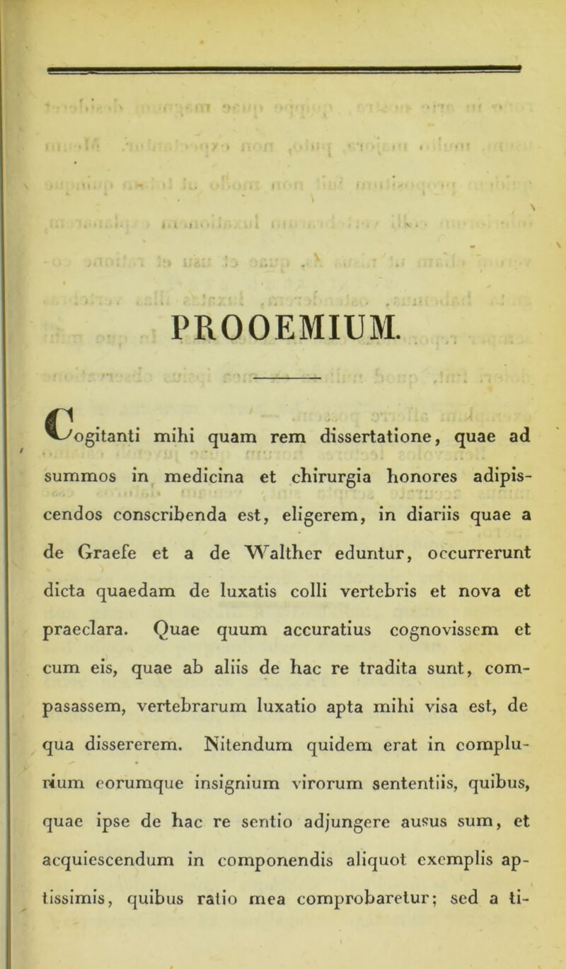 I t } PROOEMIUM. ^^ogitanti mihi quam rem dissertatione, quae ad summos in_ medicina et chirurgia honores adipis- cendos conscribenda est, eligerem, in diariis quae a de Graefe et a de Walther eduntur, occurrerunt dicta quaedam de luxatis colli vertebris et nova et praeclara. Quae quum accuratius cognovissem et cum eis, quae ab aliis de hac re tradita sunt, com- pasassem, vertebrarum luxatio apta mihi visa est, de qua dissererem. Nitendum quidem erat in complu- rium eorumque insignium virorum sententiis, quibus, quae ipse de hac re sentio adjungere ausus sum, et acquiescendum in componendis aliquot exemplis ap- tissimis, quibus ratio mea comprobaretur; sed a ti-