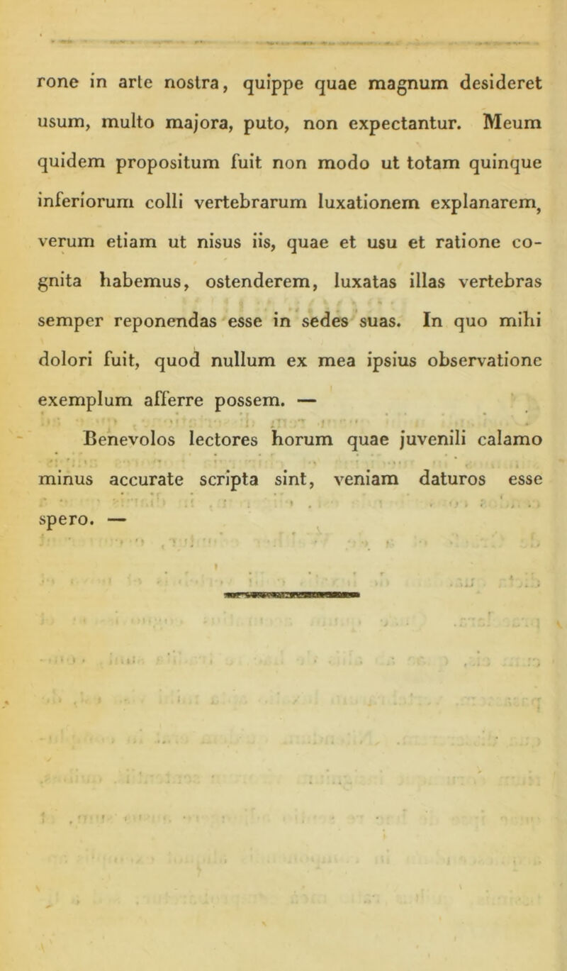 rone in arle nostra, quippe quae magnum desideret usum, multo majora, puto, non expectantur. Meum quidem propositum fuit non modo ut totam quinque inferiorum colli vertebrarum luxationem explanarem, verum etiam ut nisus iis, quae et usu et ratione co- gnita habemus, ostenderem, luxatas illas vertebras semper reponendas esse in sedes'suas. In quo mihi dolori fuit, quod nullum ex mea ipsius observatione exemplum afferre possem. — 1 . • ! ■ Benevolos lectores horum quae juvenili calamo minus accurate scripta sint, veniam daturos esse * - * ' I spero. —