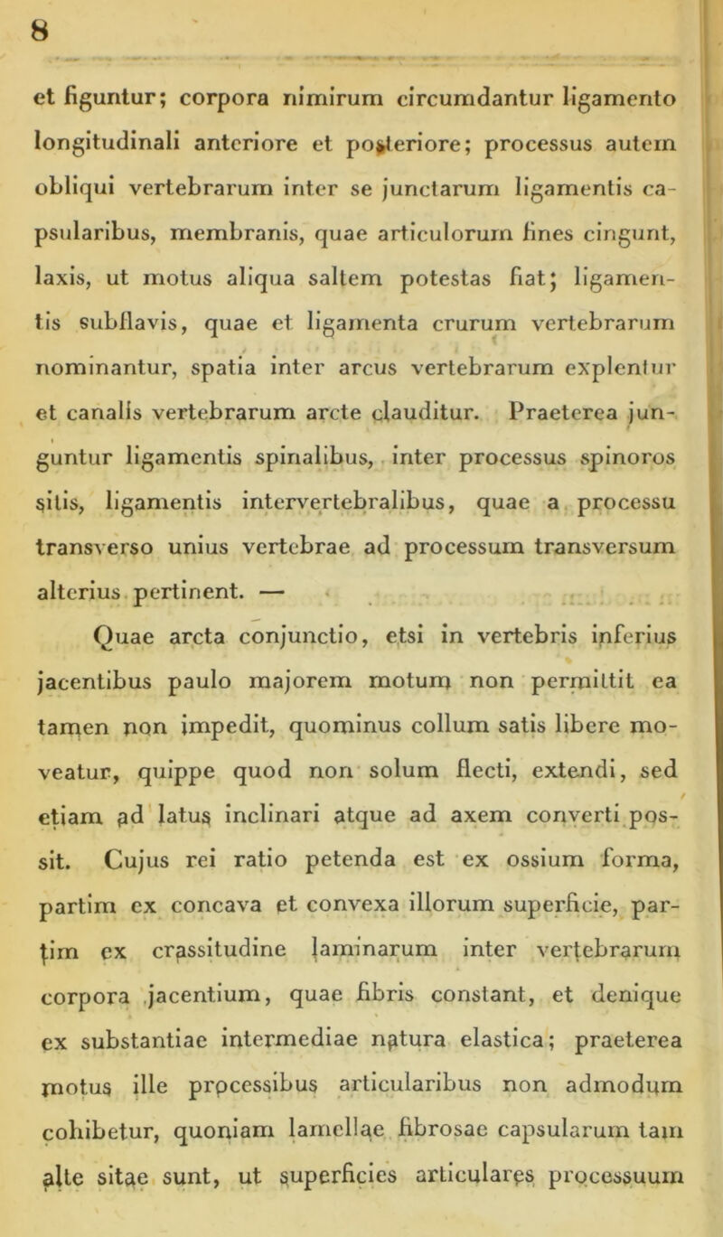 et figuntur; corpora nimirum circumdantur ligamento longitudinali anteriore et pojjleriore; processus autem obliqui vertebrarum inter se junctarum ligamentis ca- psularibus, membranis, quae articulorum fines cingunt, laxis, ut motus aliqua saltem potestas fiat; ligamen- tis subllavis, quae et ligamenta crurum vertebrarum nominantur, spatia inter arcus vertebrarum explentur et canalis vertebrarum arcte clauditur. Praeterea jun- guntur ligamentis spinalibus,. inter processus spinoros silis, ligamentis intervertebralibus, quae a, processu transverso unius vertebrae ad processum transversum alterius, pertinent. — • . . Quae arcta conjunctio, etsi in vertebris ipferius jacentibus paulo majorem motum non permittit ea tanqen non impedit, quominus collum satis libere mo- veatur, quippe quod non solum flecti, extendi, sed / etiam pd'latus inclinari atque ad axem converti.pos- sit. Cujus rei ratio petenda est ex ossium forma, partlm cx concava et convexa illorum superficie, par- flm ex crassitudine laminarum inter vertebrarum corpora .jacentium, quae fibris constant, et denique ex substantiae intermediae nptura elastica; praeterea motus ille processibus articularibus non admodum cohibetur, quoniam lamellae fibrosae capsularum tam alte sitae sunt, ut superficies articulares processuum