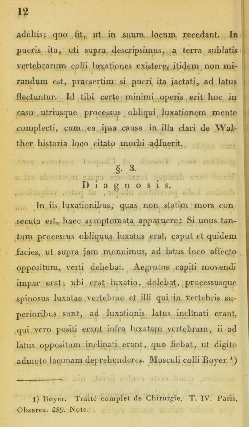 adultis; qno ftt, ut., in .5umn.,,lqcum jcecedant. Ini|i pueris ita, uti supra,^ terra sublatis . v(;rtqbi;arum cplli l«xat;ipnes existprp^l.i^i^em, non mi- ; t randum est, praesertim; si pueri, ita jactati, ad latus ii flectuntur. Id. tibi certe minimi operis erit'hioc in : casu , utriusque processus obliqui, luxationpm mente • complecti, cum.;ea. ipsa causa in illa dari de Wat- i- ther historia loco cltatp morbi -adfuerit. • .j i ^ _ ' Diagnosis. , i < , I > ♦» I I»• • » ..<*»* « I» '»• c i <■. 11 . In. iis luxatipnibus,- quas non. statipa mors con- i ^secuta est,f haec symptoma^ appax ip^re : Si unus tan- turn processus obliquus, luxatus crati, caput ct quidem facies, ut supra jam monuimus, ad latus loco affeclp oppositum,^ verti debebat. ^ Aegrotus capiti movendi impar erat; ubi erat luxatio, dolebat,,processusque spinosus luxatae,.vertebrae ej; illi qui'in vertebris su- perioribus sunt, ad luxationis ^atus inclinati erant, qui vero positi era.nt'infra luxatapa vertebram, ii ad latus oppositum inchnati erant, quo fiebat, ut digito admoto lacunam deprehenderes. Musculi colli Boyer l) lioyer. Traitd complet de Chirurgie. T. IV. Paris, Observa. 28p. Note. ,