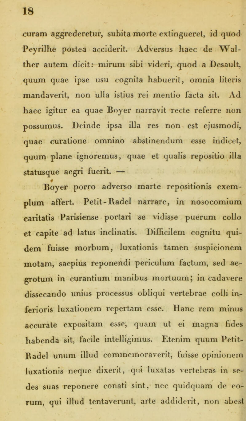 curam aggrederetur, subita morte extingueret, id quod Peyrilhe postea acciderit. Adversus haec de Wal- ther autem dicit: mirum sibi videri, quod a Desault, quum quae ipse usu cognita habuerit, omnia literis mandaverit, non ulla Istius rei mentio facta sit. Ad haec igitur ea quae Boyer narravit recte referre non possumus. Deinde ipsa illa res non est ejusmodi, quae curatione omnino abstinendum esse indicet, quum plane ignoremus, quae et qualis repositio illa statusque aegri fuerit. — Boyer porro adverso marte repositionis exem- plum affert. Petit-Radel narrare, in nosocomium caritatis Parisiense portari se vidisse puerum collo et capite ad latus inclinatis. Difficilem cognitu qui- dem fuisse morbum, luxationis tamen suspicionem motam, saepius reponendi periculum factum, sed ae- grotum in curantium manibus mortuum; in cadavere dissecando unius processus obliqui vertebrae colli in- ferioris luxationem repertam esse. Hanc rem minus accurate expositam esse, quam ut ei magna fides habenda sit, facile Intelliglmus. Etenim quum Petit- Badel unum illud commemoraverit, fuisse opinionem luxationis neque dixerit, qiti luxatas vertebras in se- des suas reponere conati sint, ncc quidquam de eo- rum, qui illud tentaverunt, arte addiderit, non abest