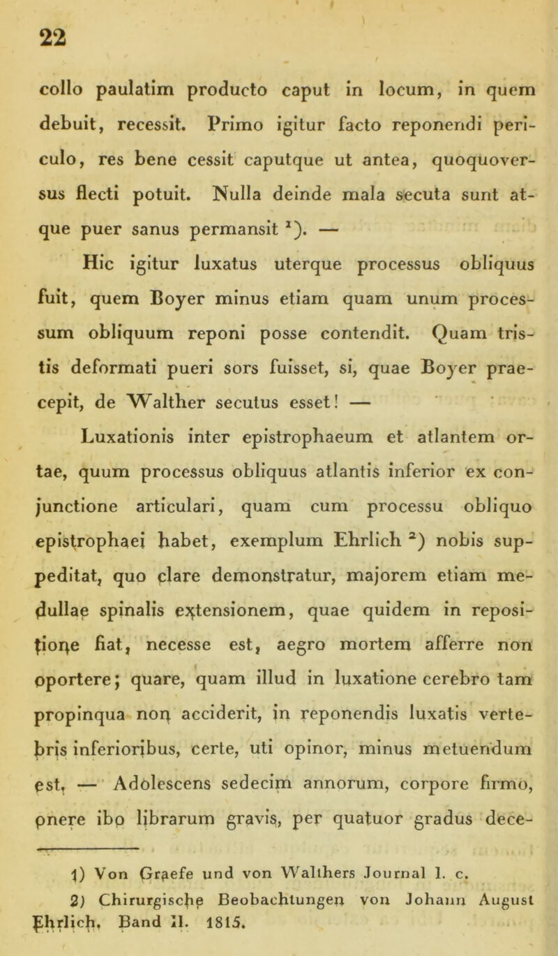 22 collo paulatim producto caput in locum, in quem debuit, recessit. Primo igitur facto reponendi peri- culo, res bene cessit caputque ut antea, quoquover- sus flecti potuit. Nulla deinde mala secuta sunt at- que puer sanus permansit ^). — Hic igitur luxatus uterque processus obliquus fuit, quem Boyer minus etiam quam unum proces- sum obliquum reponi posse contendit. Quam tris- tis deformati pueri sors fuisset, si, quae Boyer prae- cepit, de Walther secutus esset! — Luxationis inter eplstropbaeum et atlantem or- tae, quum processus obliquus atlantis inferior ex con- junctione articulari, quam cum processu obliquo epistrophaei habet, exemplum Ehrlich nobis sup- peditat, quo piare demonstratur, majorem etiam me- dullae spinalis eJ^tensionem, quae quidem in reposi- doqe fiat, necesse est, aegro mortem afferre non oportere; quare, quam illud in luxatione cerebro tam propinqua noq acciderit, in reponendis luxatis verte- bris inferioribus, certe, uti opinor, minus metuendum est, —■ Adolescens sedecim annorum, corpore firmo, pnere Ibp librarum gravis, per quatuor gradus dece- Von Grfiefe iind von Wallhers Journal 1. c. 2) Chirurgiscfie Beobachlungen von Johaun Augusl ^hriich, Band II. 1815.