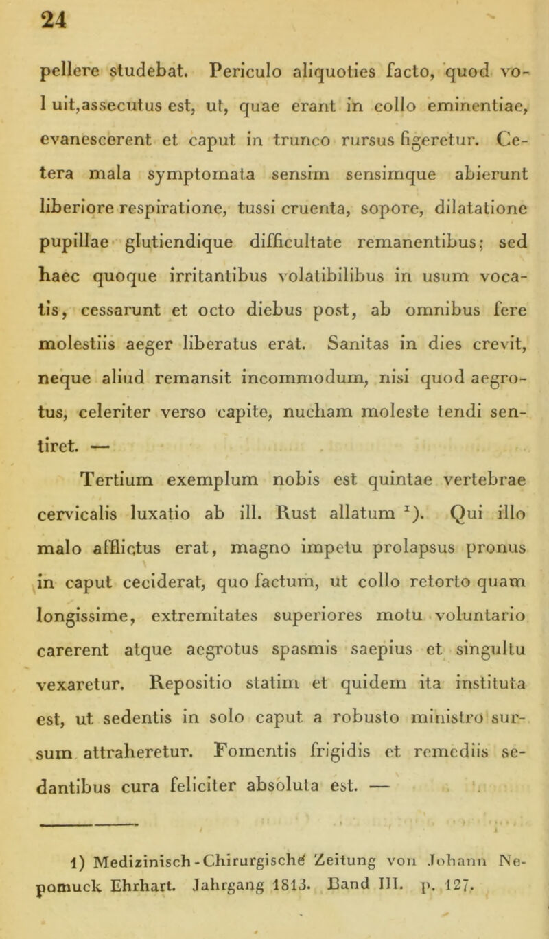 pellere studebat. Periculo aliquoties facto, quod vo- 1 uit,assecutus est, ut, quae erant in collo eminentiae, evanescerent et caput in trunco rursus figeretur. Ce- tera mala symptomata sensim sensimque abierunt liberiore respiratione, tussi cruenta, sopore, dilatatione pupillae* glutiendique difficultate remanentibus; sed haec quoque irritantibus volatibilibus in usum voca- tis, cessarunt et octo diebus post, ab omnibus fere molestiis aeger liberatus erat. Sanitas in dies crevit, neque aliud remansit incommodum, nisi quod aegro- tus, celeriter verso capite, nucham moleste tendi sen- tiret. — Tertium exemplum nobis est quintae vertebrae cervicalis luxatio ab ili. Rust allatum ^). Qui illo malo afflictus erat, magno impetu prolapsus pronus in caput ceciderat, quo factum, ut collo retorto quam longissime, extremitates superiores motu voluntario carerent atque aegrotus spasmis saepius et singultu vexaretur. Repositio statim et quidem ita instituta est, ut sedentis in solo caput a robusto ministro sur- sum attraheretur. Fomentis frigidis et remediis se- dantibus cura feliciter absoluta est. — - - - - - - — . I ■ ’ > / I l) Medizinisch-Chirurgische^ Zeitung von .Tohann Ne- pamuck Ehrhart. Jahrgang 1813. Eand III. p. 127.