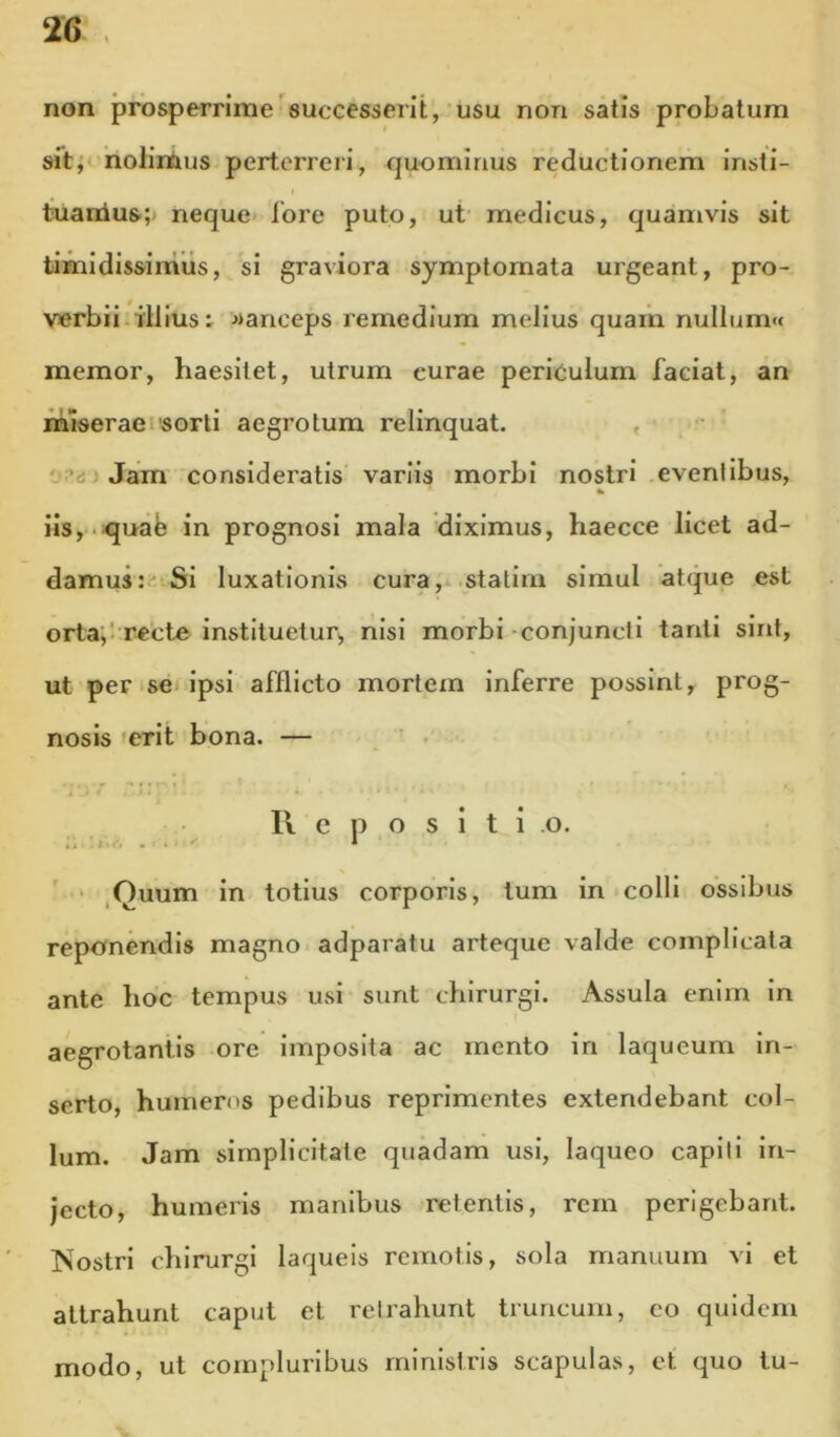 non prosperrime successerit, usu non satis probatum sit; nolimus perterreri, quominus reductionem insti- I tuanlus;j neque- lore puto, ut' medicus, quamvis sit timidissinilis, si graviora symptomata urgeant, pro- verbii-illius: >*anceps remedium melius quam nullum«f memor, haesitet, utrum curae periculum faciat, an miserae sorti aegrotum relinquat. , o ’d Jam consideratis variis morbi nostri eveni ibus, iis, -quab in prognosi mala diximus, haecce licet ad- damus: Si luxationis cura, stalirn simul atque est orta, 1 recte instituetur^ nisi morbi conjuncli tanti sint, ut pense ipsi afflicto mortem inferre possint, prog- nosis *erit bona. — ' . 11 c p o s i t i o. • ,Quum in totius corporis, tum in colli ossibus reponendis magno adparatu arteque valde complicata ante hoc tempus usi sunt chirurgi. Assula enim in aegrotantis ore imposita ac mento in laqueum in- serto, humeros pedibus reprimentes extendebant col- lum. Jam simplicitate quadam usi, laqueo capiti in- jecto, humeris manibus retentis, rem perigebant. ISostrl chirurgi laqueis remotis, sola manuum vi et attrahunt caput et retrahunt truncum, eo quidem modo, ut compluribus ministris scapulas, et quo tu-