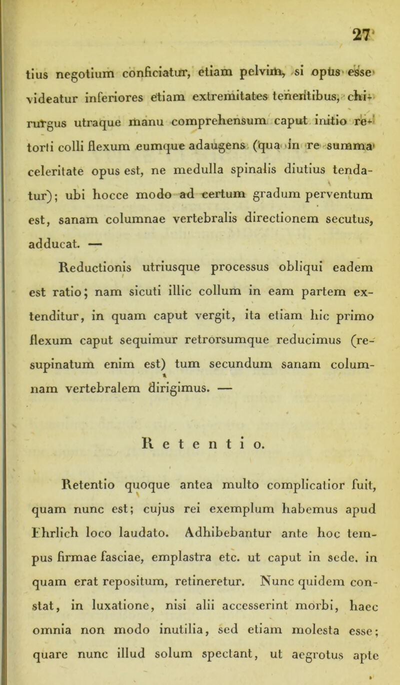 27* tlus negotium conficiatirr, etiam pelvim, ,si optis- esse» videatur inferiores etiam extremitates tenentibus, • chi+ nitgus utraque manu comprehensum caput initio re-^- torfi colli flexum eumque adaugens (qua >in re summa- celeritate opus est, ne medulla spinalis diutius tenda- tur); ubi hocce modo ad certum gradum perventum est, sanam columnae vertebralis directionem secutus, adducat. — Reductionis utriusque processus obliqui eadem est ratio; nam sicuti illic collum in eam partem ex- tenditur, in quam caput vergit, ita etiam hic primo flexum caput sequimur retrorsumque reducimus (re- supinatum enim est) tum secundum sanam colum- A nam vertebralem dirigimus. — Retentio. I Retentio quoque antea multo complicatior fuit, quam nunc est; cujus rei exemplum habemus apud ihrlich loco laudato. Adhibebantur ante hoc tem- pus firmae fasciae, emplastra etc. ut caput in sede, in quam erat repositum, retineretur. Nunc quidem con- stat, in luxatione, nisi alii accesserint morbi, haec omnia non modo inutilia, sed etiam molesta esse; quare nunc illud solum spectant, ut aegrotus apte