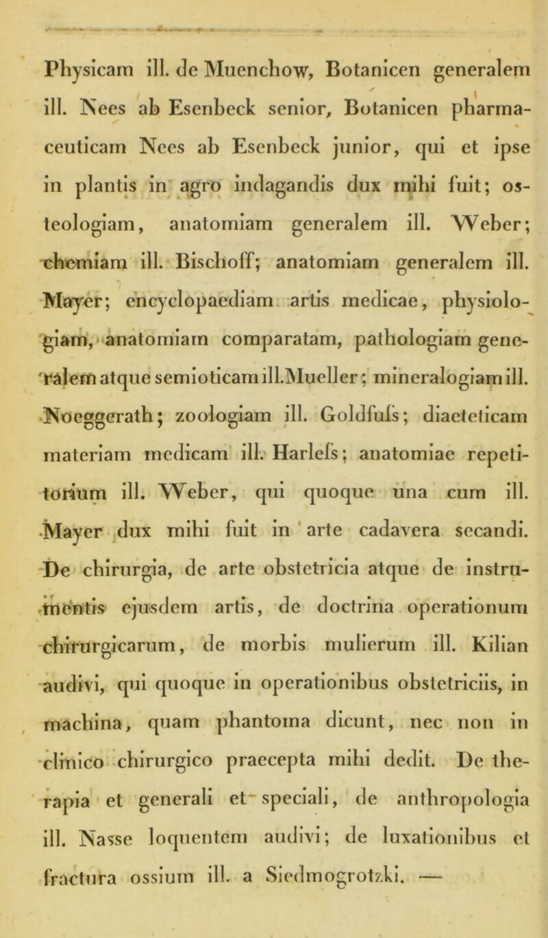 ili. Nees ah Esenbeck senior, Botanicen pharma- ceuticarn Nees ab Esenbeck junior, qui et ipse in plantis in'agro indagandis dux mihi fuit; os- leologiam, anatomiam generalem ili. Weber; chemiam ill. Bischoff; anatomiam generalem ill. ■Mayer; encyclopaediam. artis medicae, physiolo- giam,» anatomiam comparatam, pathologiam gene- 'ralem atque semioticamill.Mueller; mineralogiamill. •Noeggerath; zoologiam ill. Goldfuls; diaeteticam materiam medicam' ilh Harleis; anatomiae repeti- torium ill. Weber, qui quoque ima cum ill. •Mayer dux mihi fuit in ' arte cadavera secandi. i)e chirurgia, de arte obstetricia atque de instru- ftnentis ejusdem artis, de doctrina operationum chifurgicarum, de morbis mulierum ill. Kilian audivi, qui quoque in operationibus obstetriciis, in machina, quam phantoma dicunt, nec non in •clinico chirurgico praecepta mihi dedit. De the- rapia et generali etspeciali, de anthropologia ill. Nasse loquentem audivi; de luxationibus et fractura ossium ill. a Siedmogrotzkl. —