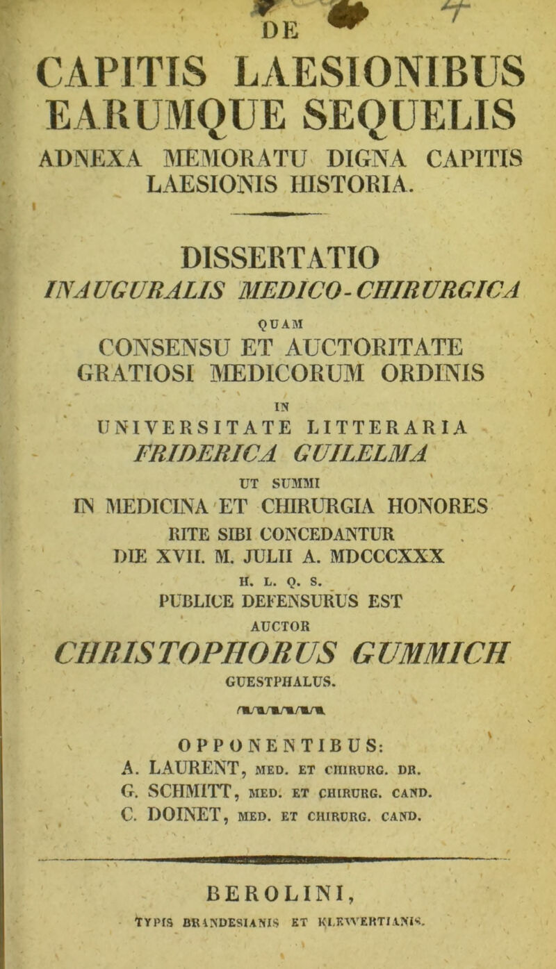 DE CAPITIS LAESIONIBUS EABUMQUE SEQUELIS ADNEXA IMEMORATU DIGNA CAPITIS LAESIONIS HISTORIA. DISSERTATIO IN AUGURALIS MEDICO-CHIRURGICA QUAM CONSENSU ET AUCTORITATE GRATIOSI AIEDICORUM ORDINIS IN UNIVERSITATE LITTERARIA FRIDERICA GUILELMA UT SUMMI IN MEDICINA'ET CHIRURGIA HONORES RITE SIBI CONCEDANTUR DIE XVII. M. JULII A. MDCCCXXX H. L. Q. S. ^ PUBLICE DEFENSURUS EST AUCTOR CHRISTOPHORUS GUMMICH GUESTPHALUS. m/Ti/m/m/m/m, OPPONENTIBUS: ' A. LAURENT, med. et crirurg. dr. G. SCHMITT, med: et chirurg. cand, C. DOINET, MED. ET CHIRURG. CAND. BEROLINI, ■\jL' Typis brindesunis kt ki.kwertiani'?.