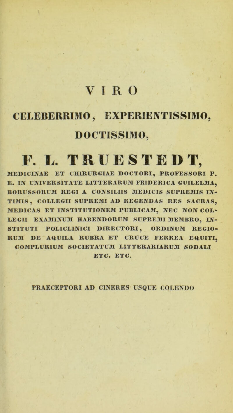 VIRO l CELEBERRIMO, EXPERIEIVTISSIMO, DOCTISSIMO, F. L. TRUESTEDT, MEDICEVAE ET CHlRUREIAE DOCTORI, PROFESSORI P. E. IN UNIVERSITATE LITTERARUM FRIDERICA GUILELMA, BORUSSORUM REGI A CONSILIIS MEDICIS SUPREMIS IN- TIMIS , COLLEGII SUPREMI AD REGENDAS RES SACRAS, MEDICAS ET INSTITUTIONEM PUBLICA3I, NEC NON COL- LEGII EXAMINUM HABENDORUM SUPREMI MEMBRO, IN- STITUTI POLICLINICI DIRECTORI, ORDINUM REGIO- RUM DE AOUILA RUBRA ET CRUCE FERREA EOUITI, COMPLURIUM SOCIETATUM LITTERARIARUM SODALI ETC. ETC, PRAECEPTORI AD CINERES USQUE COLENDO I