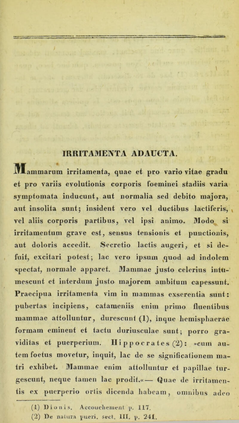 IRRITAMENTA ADAUCTA. IWEammarum irritameBia, quae et pro vario vitae gradu et pro variis evolutionis corporis foeminei stadiis varia symptomata inducunt, aut normalia sed debito majora, aut insolita sunt; insident vero vel ductibus lactiferis, , vel aliis corporis partibus, vel ipsi animo. Modo^ si irritamentum grave est, sensus tensionis et punctionis, aut doloris accedit. Secretio lactis augeri, et si de- fuit, excitari potest; lac vero ipsum ^quod ad indolem spectat, normale apparet. Mammae justo celerius intu- mescunt et interdum justo majorem ambitum capessunt. Praecipua irritamenta vim in mammas exserentia sunt; pubertas incipiens, catameniis t-nim primo iliieniibus mammae attolluntur, durescunt (1), inque hcmispbaerae formam eminent et tactu duriusculae sunt; porro gra- viditas et puerperium. II i p p o c r a te s (2) ; »cum au- tem foetus movetur, inquit, lac de se significationem ma- tri exhibet. Mammae enim attolluntur et papillae tur- gescunt, neque tajnen lac prodit.«— Quae de irritamen- tis ex puerperio ortis dicenda habeam, omnibus adeo (1) Dionis. Accoiiclieiuenl p. 117.