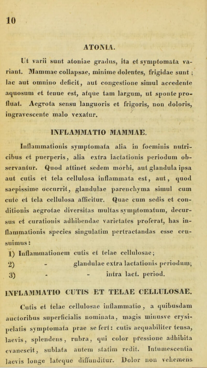 ATOMA. t't varii sunt aioniae gradus, ita et symptomata va- riant. DIammac collapsae, minime dolentes, frigidae sunt ; .aquosum et tenue est, atque tam largum, ut sponte pro- tluat. Aegrota sensu languoris et frigoris, nou doloris, y ingravescente malo vexatur. cibus et puerperis, alia extra lactationis periodum ob- servantur. Quod attinet sedem morbi, aut glandula ipsa aut cutis et tela cellulosa inflammata est, aut, quod saepissime occurrit, glandulae parenchyma simul cum cute et tela cellulosa afficitur. Quae cum sedis et con- ditionis aegrotae diversitas multas symptomatum, decur- sus et curationis adhibendae varietates proferat, has in- flammationis species singulatim pertractandas esse ceu- suimus; 1) Inflammationem cutis et telae cellulosae; lAFLAMMATIO CUTIS ET TELAE CELLULOSAE. Cutis et telae cellulosae inflammatio , a quibusdam auctoribus superficialis nominata, magis minusve erysi- pelatis symptomata prae se fert: cutis aequabiliter tensa, laevis, splendens, rubra, qui color pfessione adhibita evanescit, sublata autem statim redit. Intumescentia laevis longe lateque diflunditur. Dolor non vehemens lac aut omnino deficit, aut congestione simul accedente IIVFLAMMATIO MAMMAE. / Inflammationis symptomata alia in foeminis nutri- glandulae extra lactationis periodum; intra lact. period.