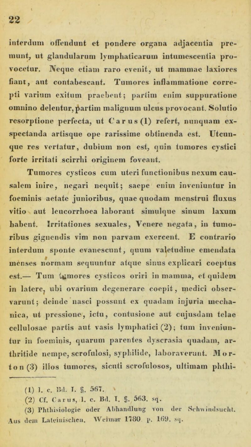 intorduiu ofromliint ct pondere organa adjacentia pre- inunt; ut glandularum lymphaticarum intumescentia pro- vocetur. IVeque etiam raro evenit, ut mammae laxiores fiant, aut contabescant. Tumores inflammatione corre- pti varium exitum praebent; partim enim suppuratione omnino delentur, j^artim malignum ulcus provocant. Solutio resorptione perfecta, ut C'arus(l) refert, nunquam ex- spectanda artisque ope rarissime obtinenda est. Utcun- que res vertatur, dubium non est, quin tumores cystici forte irritati scirrhi originem foveant. Tumores cysticos cum uteri functionibus nexum cau- salem inire, negari nequit; saepe enim inveniuntur in foeminis aetate junioribus, quae quodam menstrui fluxus vitio aut leucorrhoea laborant simulque sinum laxum habent. Irritationes sexuales, Venere negata, in tumo- ribus gignendis vim non parvam exercent. E contrario interdum sponte evanescunt, quum valetudine emendata menses normam sequuntur atqxie sinus explicari coeptus est.— Tum l*;mores cysticos oriri in mamma, et quidem in laterCj ubi ovarium degenerare coepit, medici obser- varunt; deinde'nasci possunt ex quadam injuria mecha- nica, ut pressione, ictu, contusione aut cujusdam telae cellulosae partis aut vasis lymphatici (2); tum inveniun- tur in foeminis, quarum parentes dyscrasia quadam, ar- thritide nempe, scrofulosi, sypliilide, laboraverunt. M or- to n (3) illos tumores, sicuti scrofulosos, ultimam phthi- (1) 1. c. 15.1. T. §. 567. V (2) Cf. Carus, 1. C. B.l. T. §. 563. sq. (3) Phtliisiologie oder Aldiandlung vem der Seln\iiidsuclil. Aus dem Laleiuisclieii. Weiinar 1780 p. 169. .sq.