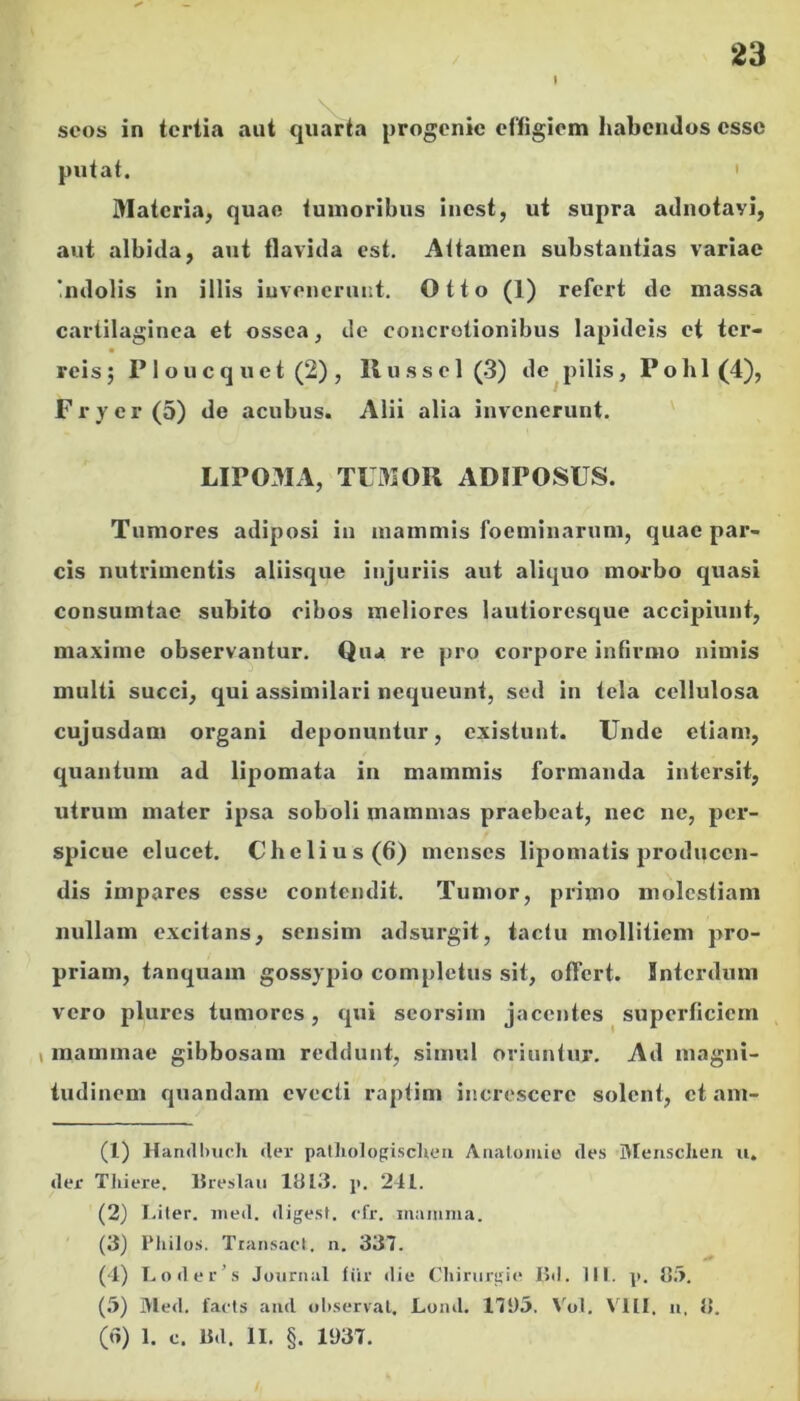 mr 23 scos in tertia aut quarta progenie effigiem habendos esse putat. ' Materia^ quae tumoribus inest, ut supra adnotavi, aut albida, aut flavida est. Attamen substantias variae 'ndolis in illis iuvenerunt, Otto (1) refert de massa cartilaginea et ossea, de concretionibus lapideis et ter- reis; P1 oucq uet (2) , llussel(.3) de^pilis, Pobl (4), Frver(5) de acubus. Alii alia invenerunt. ' LIP03IA, TL3IOR ADIPOSUS. Tumores adiposi in mammis foeminarum, quae par- cis nutrimentis aliisque injuriis aut aliquo morbo quasi consumtae subito cibos meliores lautioresque accipiunt, maxime observantur. Qua re pro corpore infirmo nimis multi succi, qui assimilari nequeunt, sed in tela cellulosa cujusdam organi deponuntur, existunt. Unde etiam, quantum ad lipomata in mammis formanda intersit, utrum mater ipsa soboli mammas praebeat, nec ne, per- spicue elucet. Chelius(6) menses lipomatis producen- dis impares esse contendit. Tumor, primo molestiam nullam excitans, sensim adsurgit, tactu mollitiem pro- priam, tanquam gossypio completus sit, offert. Interdum vero plures tumores, qui scorsim jacentes superficiem V mammae gibbosam reddunt, simul oriuntur. Ad magni- tudinem quandam evecti raptim increscere solent, et am- (1) Han<ll)iicli «ler palliologisclieii Analomio des Blensclien u. der Tliiere. IJreslaii 1813. j). 241. (2) I.iter. ined. digest. efr. mamma. (3) IMiilos. TtansacI, n. 337. (4) L()dcr’s Juurnal liir die (diinirgie I5d. 111. p. 8;>. (5) Med. facts and ol).serval. Loml. 171)5. Vol. VIII. u, 8. (d) 1. c. Bd. II. §. 1937.