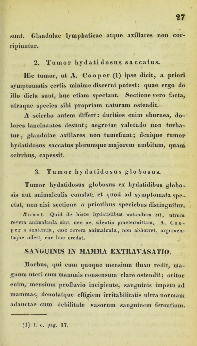 sunt. Glamlalae lymphaticae atque axillares non cor- ripiuntur. 2. Tumor hydatidosus saccatus. Ilie tumor, ut A. Coo per (1) ipse dicit, a priori symptomatis certis minime discerni potest; quae ergo de illo dicta sunt, huc etiam spectant. Sectione vero facta, utraque species sibi propriam naturam ostendit. A scirrho autem differt: durities enim eburnea, do-' lores lancinantes desunt; aegrotae valetudo non turba- tur, glandulae axillares non tumefiunt; denique tumor hydatidosus saccatus plerumque majorem ambitum, quam scirrhus, capessit. 3. Tumor hydatidosus globosus. Tumor hydatidosus globosus ex bydatidibus globo- sis aut animalculis constat; et quod ad symptomata spe- ctat, non nisi sectione a prioribus speciebus distinguitur. Jtnnot. Quid de hisce hydalidibus notandum sit, utrum rercra animalcula sint, nec ne, silentio praetermittam. A. Coo- per a sententia, esse revera animalcula, non abhorret, argumeu- taque offert, cur hoc credat. SANGUINIS IN MAMMA EXTRAVASATIO. Morbus, qui cum quoque mensium fluxu redit, ma- gnum uteri cum mammis consensum clare ostendit; oritur enim, mensium profluvio incipiente, sanguinis impetu ad mammas, denotatque effigiem irritabilitatis ultra normam adauctae cum debilitate vasorum sanguinem ferentium. (1) 1. c. pag. 17.