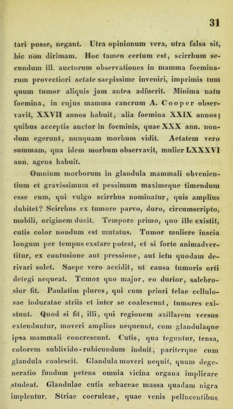 tari posse, negant. Utra opinionum vera, utra falsa sit, hic non dirimam. Hoc tamen certum est, scirrhum se- cundum ill. auctorum observationes in mamma foemina- rum provectiori aetate saepissime inveniri, imprimis tum quum tumor aliquis jam antea adfuerit. Minima natu focmina, in cujus mamma cancrum A. Coo per obser- vavit, XXVII annos habuit, alia foemina XXIX annos; quibus acceptis auctor in foeminis, quae XXX ann. non- dum egerunt, nunquam morbum vidit. Aetatem vero summam, qua idem morbum observavit, mulier LXXXVI ann. agens habuit. Omnium morborum in glandula mammali obvenien- tium et gravissimum et pessimum maximeque timendum esse eum, qui vulgo scirrhus nominatur, quis amplius dubitet? Scirrhus ex tumore parvo, duro, circumscripto, mobili, originem ducit. Tempore primo, quo ille existitj cutis color nondum est mutatus. Tumor muliere inscia longum per tempus exstare potest, et si forte animadver- titur, ex contusione aut pressione, aut ictu quodam de- rivari solet. Saepe vero accidit, ut causa tumoris orti detegi nequeat. Tumot) quo major, eo durior, salebro- ,sior fit. Paulatim plures, qui cum priori telae cellulo- sae induratae striis et inter se coalescunt, tumores exi- stunt. Quod si fit, illi, qui regionem axillarem versus extenduntur, moveri amplius nequeunt, cum glandulaque ipsa mammali concrescunt. Cutis, qua teguntur, tensa, colorem sublivido-rubicundum induit, pariterque cum glandula coalescit. Glandula moveri nequit, quum dege- neratio fundum petens omnia vicina organa implicare studeat. Glandulae cutis sebaceae massa quadam nigra implentur. Striae coeruleae, quae venis pcllucentibus
