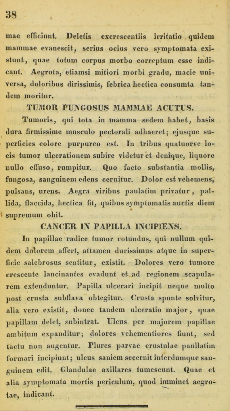 mae efKiciunt. Deletis excrescentiis irritatio quidem mammae evanescit, serius ocius vero symptomata exi- stunt, quae totum corpus morbo correptum esse indi- cant. Aegrota, etiamsi mitiori morbi gradu, macie uni- versa, doloribus dirissimis, febrica bectica consumta tan- dem moritur. TUMOR FUNGOSUS MAMMAE ACUTUS. Tumoris, qui tota in mamma sedem habet, basis dura firmissime musculo pectorali adhaeret; ejusque su- I perficies colore purpureo est. In tribus quatuorve lo- cis tumor ulcerationem subire videtur et denique, liquore nullo effuso, rumpitur. Quo facto substantia mollis, fungosa, sanguinem edens cernitur. Dolor est vehemens, pulsans, urens. Aegra viribus paulatim privatur, pal- lida, flaccida, bectica fit, quibus symptomatis auctis diem 1 supremum obit. CANCER IN PAPILLA INCIPIENS. In papillae radice tumor rotundus, qui nullum qui- dem dolorem affert, attamen durissimus atque in super- ficie salebrosus sentitur, existit. Dolores vero tumore crescente lancinantes evadunt et ad regionem scapula- rem extenduntur. Papilla ulcerari incipit neque multo post crusta subflava obtegitur. Crusta sponte solvitur, alia vero existit, donec tandem ulceratio major, quae papillam delet, subintrat. Ulcus per majorem papillae ambitum expanditur; dolores veliemcntiorcs fiunt, sod tactu non augentur. Plures parvae crustulae paullatim formari incipiunt; ulcus saniem secernit interdumque san- guinem edit. Glandulae axillares tumescunt. Quae et alia symptomata mortis periculum, quod imminet aegro- tae, indicant.