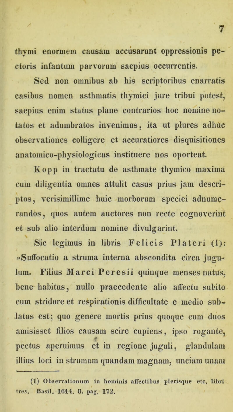 / thymi enormem causam accusarunt oppressionis pe- ctoris infantuin parvorum saepius occurrentis. Sed non omnibus ab his scriptoribus enarratis casibus nomen asthmatis thymici jure tribui potest, saepius enim status plane contrarios hoc nomine no- tatos et adumbratos invenimus, ita ut plures adhuc observationes colligere et accuratiores disquisitiones anatoinieo-physiologicas instituere nos oporteat. Kopp in tractatu de asthmate thymico maxima cuin diligentia omnes attulit casus prius jam descri- ptos, verisimillime huic morborum speciei adnume- randos, quos autem auctores non recte cognoverint et sub alio interdum nomine divulgarint. Sic legimus in libris Felicis Pia teri (1): «Suffocatio a struma interna abscondita circa jugu- i lum. Filius Marci Peresii quinque menses natus, bene habitus, nullo praecedente alio affectu subito cum stridore et respirationis difficultate e medio sub- latus est; quo genere mortis prius quoque cum duos amisisset filios causam scire cupiens, ipso rogante, ■* pectus aperuimus et in regione juguli, glandulam illius loci in strumam quandam magnam, unciam unam (1) Observationum in hominis affectibus jtlerisque etc. libri tres. Basii. 1614. 8. pag, 172.