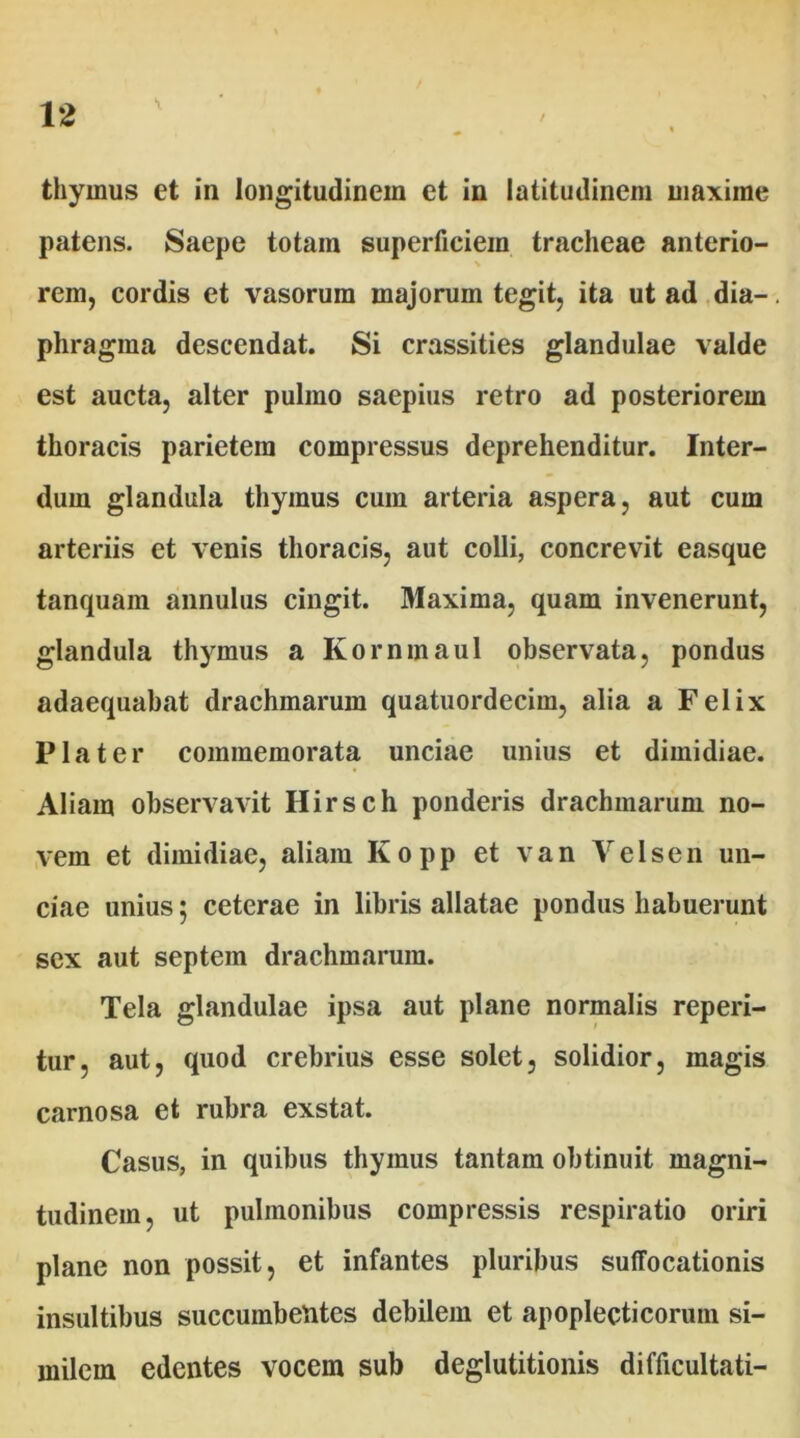 thymus et in longitudinem et in latitudinem maxime patens. Saepe totam superficiem tracheae anterio- rem, cordis et vasorum majorum tegit, ita ut ad dia- phragma descendat. Si crassities glandulae valde est aucta, alter pulmo saepius retro ad posteriorem thoracis parietem compressus deprehenditur. Inter- dum glandula thymus cum arteria aspera, aut cum arteriis et venis thoracis, aut colli, concrevit easque tanquam annulus cingit. Maxima, quam invenerunt, glandula thymus a Kornmaul observata, pondus adaequabat drachmarum quatuordecim, alia a Felix Pia ter commemorata unciae unius et dimidiae. Aliam observavit Ilirsch ponderis drachmarum no- vem et dimidiae, aliam Kopp et van Velsen un- ciae unius; ceterae in libris allatae pondus habuerunt sex aut septem drachmarum. Tela glandulae ipsa aut plane normalis reperi- tur, aut, quod crebrius esse solet, solidior, magis carnosa et rubra exstat. Casus, in quibus thymus tantam obtinuit magni- tudinem, ut pulmonibus compressis respiratio oriri plane non possit, et infantes pluribus suffocationis insultibus succumbentes debilem et apoplecticorum si- milem edentes vocem sub deglutitionis difficultati-