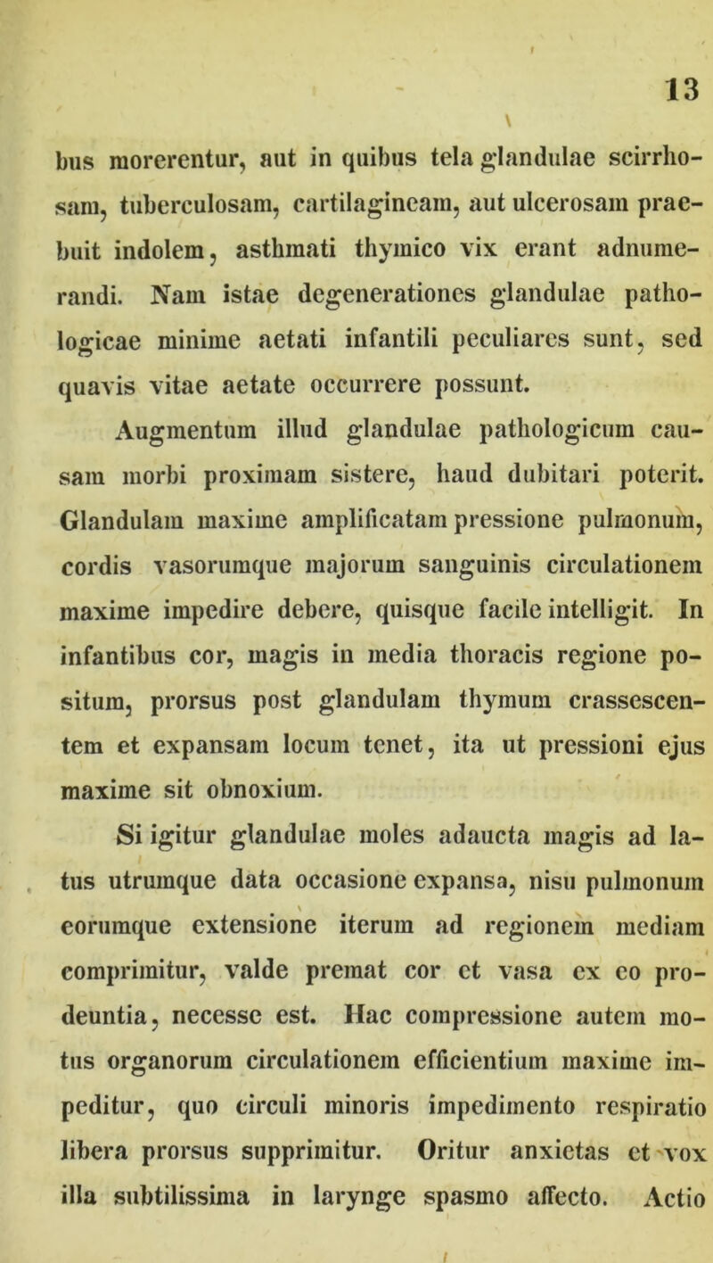 \ bus morerentur, aut in quibus tela glandulae scirrho- sam, tuberculosam, cartilagineam, aut ulcerosam prae- buit indolem, asthmati thymico vix erant adnume- randi. Nam istae degenerationes glandulae patho- logicae minime aetati infantili peculiares sunt, sed quavis vitae aetate occurrere possunt. Augmentum illud glandulae pathologicum cau- sam morbi proximam sistere, haud dubitari poterit. Glandulam maxime amplificatam pressione pulmonum, cordis vasorumque majorum sanguinis circulationem maxime impedire debere, quisque facile intelligit. In infantibus cor, magis in media thoracis regione po- situm, prorsus post glandulam thymum crassescen- tem et expansam locum tenet, ita ut pressioni ejus maxime sit obnoxium. Si igitur glandulae moles adaucta magis ad la- tus utrumque data occasione expansa, nisu pulmonum eorumque extensione iterum ad regionem mediam comprimitur, valde premat cor et vasa ex eo pro- deuntia, necesse est. Hac compressione autem mo- tus organorum circulationem efficientium maxime im- peditur, quo circuli minoris impedimento respiratio libera prorsus supprimitur. Oritur anxietas et vox illa subtilissima in larynge spasmo affecto. Actio i