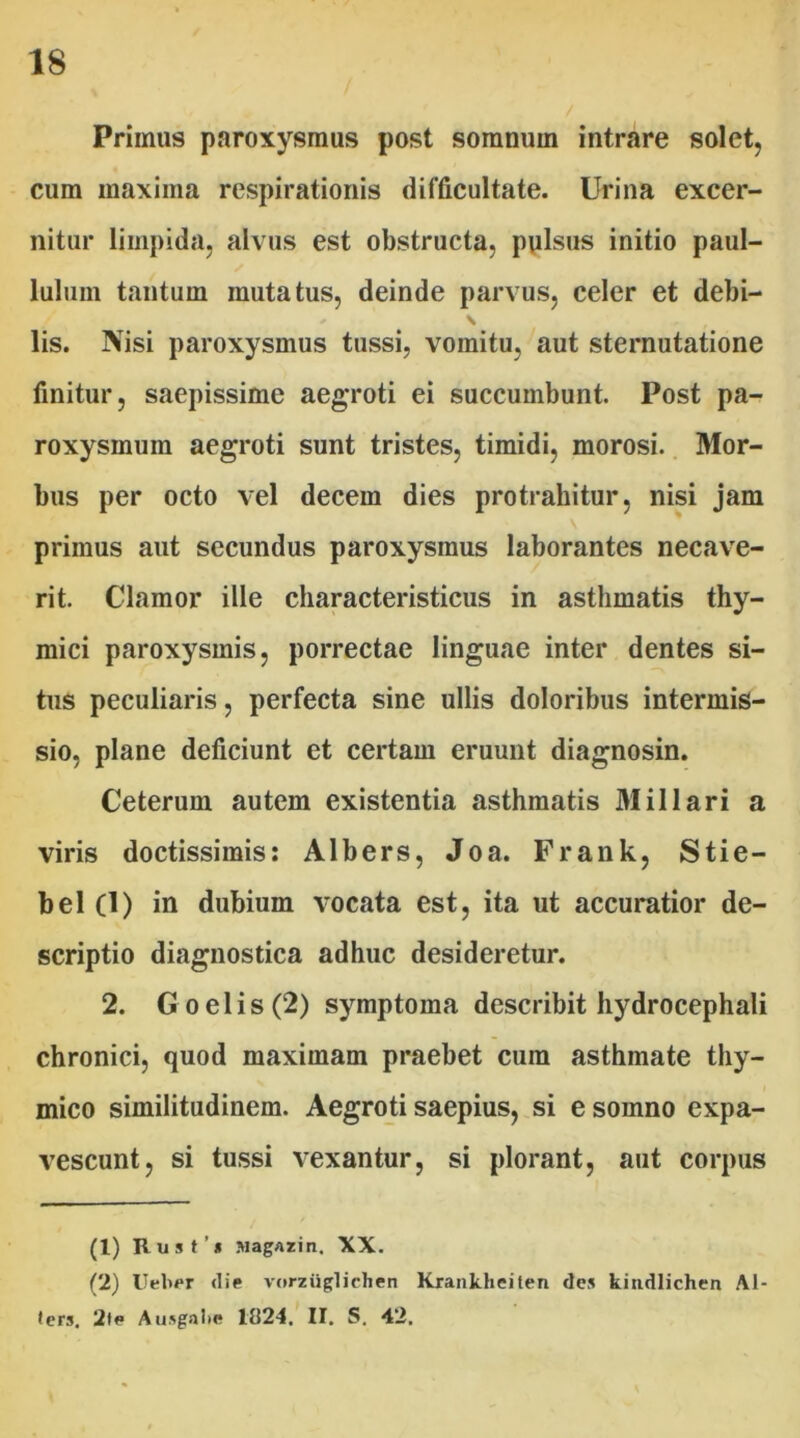 Primus paroxysmus post somnum intrare solet, cum maxima respirationis difficultate. Urina excer- nitur limpida, alvus est obstructa, pulsus initio paul- lulum tantum mutatus, deinde parvus, celer et debi- * \ lis. Nisi paroxysmus tussi, vomitu, aut sternutatione finitur, saepissime aegroti ei succumbunt. Post pa- roxysmum aegroti sunt tristes, timidi, morosi. Mor- bus per octo vel decem dies protrahitur, nisi jam primus aut secundus paroxysmus laborantes necave- rit. Clamor ille characteristicus in asthmatis thy- mici paroxysmis, porrectae linguae inter dentes si- tus peculiaris, perfecta sine ullis doloribus intermis- sio, plane deficiunt et certam eruunt diagnosin. Ceterum autem existentia asthmatis Miliari a viris doctissimis: Albers, Joa. Frank, Stie- bel (1) in dubium vocata est, ita ut accuratior de- scriptio diagnostica adhuc desideretur. 2. Goelis(2) symptoma describit hydrocephali chronici, quod maximam praebet cura asthmate thy- mico similitudinem. Aegroti saepius, si e somno expa- vescunt, si tussi vexantur, si plorant, aut corpus (1) Rust’i siagazin. XX. (2) Ueber die vorziiglichen Krankhciten des kitidlichen Al- lers, 2te Ausgalie 1B24. II. S. 42.
